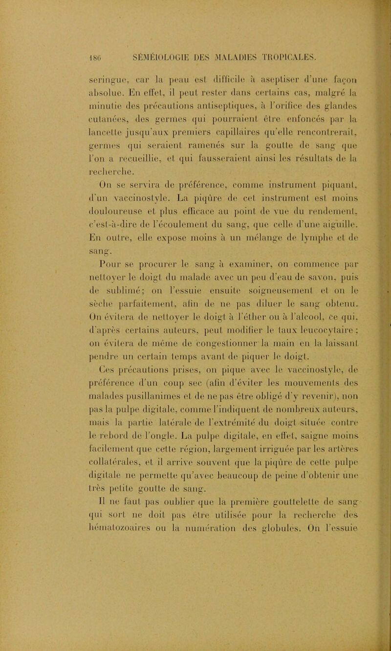 seringue, car la peau est difficile h aseptiser d’une façon absolue. En effet, il peut rester dans certains cas, malgré la minutie des précautions antiseptiques, à l’orifice des glandes cutanées, des germes qui pourraient être enfoncés par la lancetle jusqu'aux premiers capillaires qu’elle renconlrerail, germes qui seraient ramenés sur la goutte de sang que l'on a recueillie, et qui fausseraient ainsi les résultats de la recherche. On se servira de préférence, comme instrument piquant, d'un vaccinostyle. La piqûre de cet instrument est moins douloureuse et plus efficace au point de vue du rendement, c’est-à-dire de l’écoulement du sang, que celle d’une aiguille. En outre, elle expose moins à un mélange de lymphe et de sang. Pour se procurer le sang à examiner, on commence par nettoyer le doigt du malade avec un peu d'eau de savon, puis de sublimé; on l’essuie ensuite soigneusement et on le sèche parfaitement, afin de ne pas diluer le sang obtenu. On évitera de nettoyer le doigt à l’éther ou à l'alcool, ce qui, d'après certains auteurs, peut modifier le taux leucocytaire : on évitera de même de congestionner la main en la laissant pendre un certain temps avant de piquer le doigt. Ces précautions prises, on pique avec le vaccinostyle, de préférence d'un coup sec (afin d’éviter les mouvements des malades pusillanimes et de ne pas être obligé d'y revenir), non pas la pulpe digitale, comme l’indiquent de nombreux auteurs, mais la partie latérale de l’extrémité du doigt située contre le rebord de l’ongle. La pulpe digitale, en elfet, saigne moins facilement que cette région, largement irriguée par les artères collatérales, et il arrive souvent que la piqûre de cette pulpe digitale ne permette qu’avec beaucoup de peine d’obtenir une très petite goutte de sang. Il ne faut pas oublier que la première gouttelette de sang qui sort ne doit pas être utilisée pour la recherche des hématozoaires ou la numération des globules. Un l'essuie