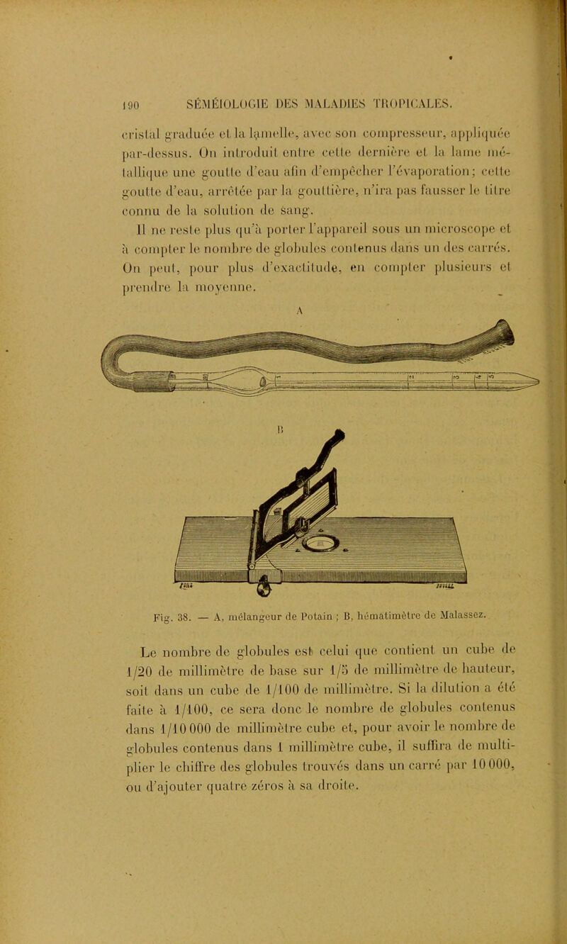 cristal graduée cl la lamelle, avec son compresseur, appliquée par-dessus. On introduit entre celle dernière et la lame mé- tallique une goutte d’eau afin d’empêcher l'évaporation; cette goutte d’eau, arrêtée par la gouttière, n’ira pas fausser le titre connu de la solution de sang. Il ne reste plus qu’à porter l’appareil sous un microscope et à compter le nombre de globules contenus dans un des carrés. On peut, pour plus d’exactitude, en compter plusieurs et prendre la moyenne. A Fig. 38. — A, mélangeur de Potain ; B, hématimètre de Malassez. Le nombre de globules est celui que contient un cube de 1/20 de millimètre de base sur 1/5 de millimètre de hauteur, soit dans un cube de 1/100 de millimètre. Si la dilution a été faite à 1/100, ce sera donc le nombre de globules contenus dans 1/10 000 de millimètre cube et, pour avoir le nombre de ■lobules contenus dans 1 millimètre cube, il suffira de multi- O plier le chiffre des globules trouvés dans un carré par 10 000, ou d’ajouter quatre zéros à sa droite.