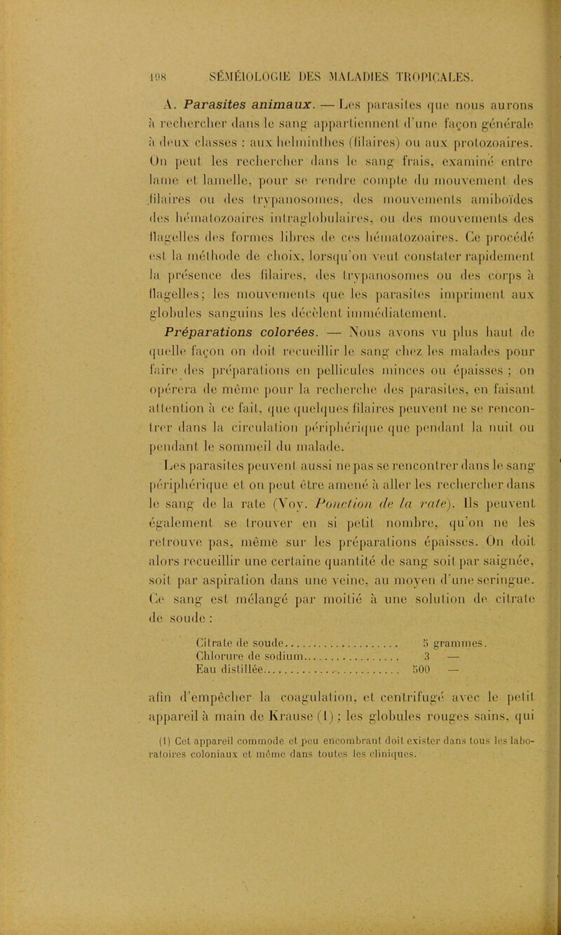 A. Parasites animaux. — Los parasites que nous aurons à rechercher dans le sang appartiennent d'une façon générale à deux classes : aux helminthes Hilaires) ou aux protozoaires. Un peut les rechercher dans le sang frais, examiné entre lame et lamelle, pour se rendre compte du mouvement des Jilaires ou des trypanosomes, des mouvements amiboïdes des hématozoaires intraglohulaires, ou des mouvements des flagelles dos formes libres de ces hématozoaires. Ce procédé est la méthode de choix, lorsqu'on veut constater rapidement la présence des blaires, des trypanosomes ou des corps à flagelles; les mouvements que les parasites impriment aux globules sanguins les décèlent immédiatement. Préparations colorées. — Nous avons vu plus haut de quelle façon on doit recueillir le sang chez les malades pour faire des préparations en pellicules minces ou épaisses: on opérera de môme pour la recherche des parasites, en faisant attention à ce fait, que quelques blaires peuvent ne se rencon- trer dans la circulation périphérique que pendant la nuit ou pendant le sommeil du malade. Les parasites peuvent aussi ne pas se rencontrer dans le sang périphérique et on peut être amené à aller les rechercher dans le sang de la rate (Voy. Ponction de la raie). Ils peuvent également se trouver en si petit nombre, qu’on ne les retrouve pas, même sur les préparations épaisses. On doit alors recueillir une certaine quantité de sang soit par saignée, soit par aspiration dans une veine, au moyen d'une seringue. Ce sang est mélangé par moitié à une solution de citrate de soude : Citrate (le soude 5 grammes. Chlorure (le sodium 3 — Eau distillée 300 — afin d’empêcher la coagulation, et centrifugé avec le petit appareil à main de Krause (1) ; les globules rouges sains, qui (I) Cet appareil commode et pou encombrant doit exister dans tous les labo- ratoires coloniaux ot même dans toutes les cliniques.