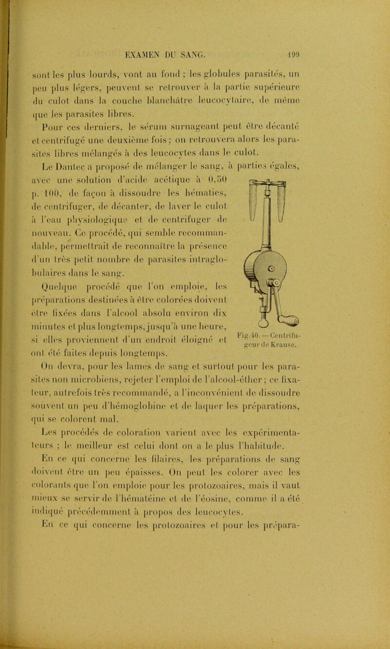 sont les plus lourds, vont au fond; les globules parasités, un peu plus légers, peuvent se retrouver à la partie supérieure du culot dans la couche blanchâtre leucocytaire, do même que les parasites libres. Pour ces derniers, le sérum surnageant peut être décanté et centrifugé une deuxième fois; on retrouvera alors les para- sites libres mélangés à des leucocytes dans le culot. Le Danteca proposé de mélanger le sang, à parties égales, avec une solution d’acide acétique à 0,ot) p. 100, de façon à dissoudre les hématies, de centrifuger, de décanter, de laver le culot à l'eau physiologique et de centrifuger de nouveau. Ce procédé, qui semble recomman- dable, permettrait de reconnaître la présence d'un très petit nombre de parasites inlraglo- bulaires dans le sang. Quelque procédé que l'on emploie, les préparations destinées à être colorées doivent être fixées dans l'alcool absolu environ dix minutes et plus longtemps, jusqu’à une heure, si elles proviennent d'un endroit éloigné et ont été faites depuis longtemps. On devra, pour les lames de sang et surtout pour les para- sites non microbiens, rejeter l’emploi de l’alcool-éthcr ; ce fixa- teur. autrefois très recommandé, a l'inconvénient de dissoudre souvent un peu d'hémoglobine et de laquer les préparations, qui se colorent mal. Les procédés de coloration varient avec les expérimenta- teurs ; le meilleur est celui dont on a le plus l'habitude. Lu ce qui concerne les blaires, les préparations de sang doivent être un pou épaisses. On peut les colorer avec les colorants que l'on emploie pour les protozoaires, mais il vaut mieux se servir de l hématéine cl de l’éosine, comme il a été indiqué précédemment à propos des leucocytes. Lu ce qui concerne les protozoaires et pour les prépara- Fig.4-0. — Centrifu- geurde Krause.