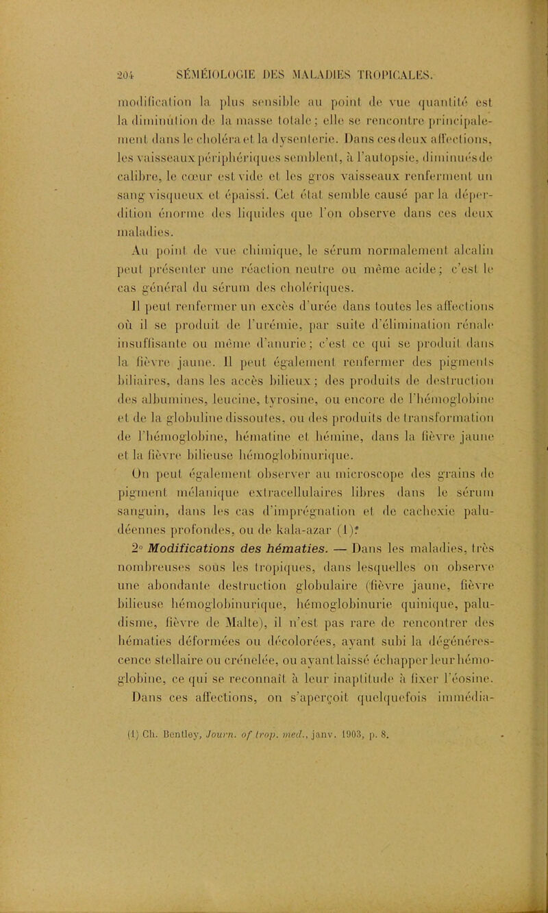 modification la plus sensible au point de vue quantité est la diminution de la masse totale; elle se rencontre principale- ment, dans le clioléraet, la dysenterie. Dans ces deux affections, les vaisseaux périphériques semblent, à l’autopsie, diminuésde calibro, le cœur est vide et les gros vaisseaux renferment un sang visqueux et épaissi. Cet état semble causé parla déper- dition énorme des liquides que l'on observe dans ces deux maladies. Au point de vue chimique, le sérum normalement alcalin peut présenter une réaction neutre ou même acide; c’est le cas général du sérum des cholériques. Il peut renfermer un excès d urée dans toutes les affections où il se produit de l'urémie, par suite d’élimination rénale insuffisante ou même d'anurie; c’est ce qui se produit dans la fièvre jaune. 11 peut également renfermer des pigments biliaires, dans les accès bilieux; des produits de destruction des albumines, leucine, tyrosine, ou encore de l'hémoglobine et de la globuline dissoutes, ou des produits de transformation de l'hémoglobine, bématine et lïémine, dans la lièvre jaune et la lièvre bilieuse hémoglobinurique. On peut également observer au microscope des grains de pigment mélanique extracellulaires libres dans le sérum sanguin, dans les cas d'imprégnation et de cachexie palu- déennes profondes, ou de kala-azar (t)* 2° Modifications des hématies. — Dans les maladies, très nombreuses sous les tropiques, dans lesquelles on observe une abondante destruction globulaire (fièvre jaune, fièvre bilieuse hémoglobinurique, hémoglobinurie quinique, palu- disme, fièvre de Malte), il n’est pas rare de rencontrer des hématies déformées ou décolorées, ayant subi la dégénéres- cence stellaire ou crénelée, ou ayant laissé échapper leur hémo- globine, ce qui se reconnaît à leur inaptitude à fixer l'éosine. Dans ces affections, on s’aperçoit quelquefois immédia- (l) Ch. Bentley, Journ. of trop, meil., janv. 1903, p. 8.