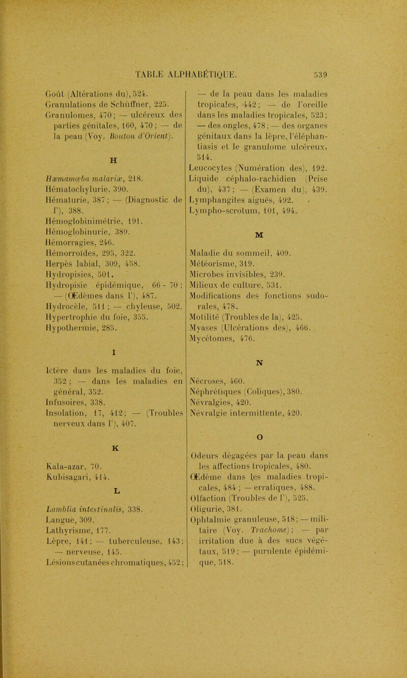 Goût (Altérations du), 524. Granulations de Sclhïfïner, 225. Granulomes, 470; — ulcéreux des pallies génitales, 160, 470; — de la peau (Voy. Bouton d'Orient). H Hæmamceba malariæ, 218. llématochylurie, 390. Hématurie, 387 ; — (Diagnostic de 1’), 388. H énioglob i n i ni é trie, 191. Hémoglobinurie, 389. Hémorragies, 246. Hémorroïdes, 295, 322. Herpès labial, 309, 458. Ilydropisies, 501. Hydropisie épidémique, 66- 70; — (Œdèmes dans T), 487. Hydrocèle, 511 ; — chyleuse, 502. Hypertrophie du foie, 355. Hypothermie, 283. I Ictère dans les maladies du foie, 352 ; — dans les maladies en général, 352. Infusoires, 338. Insolation, 17, 412; — (Troubles nerveux dans T), 407. K Kala-azar, 70. Kubisagari, 414. L Lamblia intestinales, 338. Langue,309. Lathyrisme, 177. Lèpre, 141;— tuberculeuse, 143; — nerveuse, 145. Lésionscutanées chromatiques, 452; ;— de la peau dans les maladies tropicales, 442; — de l’oreille dans les maladies tropicales, 523 ; — des ongles, 478 ; — des organes génitaux dans la lèpre, Téléphan- tiasis et le granulome ulcéreux, 514. Leucocytes (Numération des), 192. Liquide céphalo-rachidien (Prise du), 437; —(Examen du), 439. Lymphangites aiguës, 492. Lympho-scrotum, 101, 494. M Maladie du sommeil, 409. Météorisme, 319. Microbes invisibles, 239. Milieux de culture, 531. Modifications des fonctions sudo- rales, 478. Motilité (Troubles de la), 425. Myases (Ulcérations des), 466. Mycélomes, 476. N Nécroses, 460. Néphrétiques (Coliques), 380. Névralgies, 420. Névralgie intermittente, 420. O Odeurs dégagées par la peau dans les affections tropicales, 480. Œdème dans les maladies tropi- cales, 484 ; — erratiques, 488. Olfaction (Troubles de T), 525. Oligurie, 381. Ophtalmie granuleuse, 518; — mili- taire (Voy. Trachome) ; — par irritation due à des sucs végé- taux, 519 ; — purulente épidémi- que, 518.