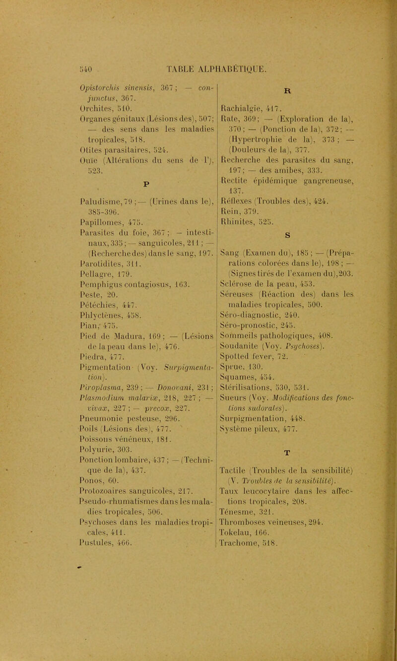 Opistorchis sinensis, 367 ; — con- junctus, 367. Orchites, 510. Organes génitaux (Lésions des), 507; — des sens dans les maladies tropicales, 518. Otites parasitaires, 524. Ouïe (Altérations du sens de T), 523. P Paludisme,79 ;— (Urines dans le), 385-396. Papillomes, 475. Parasites du foie, 367 ; — intesti- naux, 335 ; — sanguicoles, 211 ; — (Recherche des) dans le sang, 197. Parolidites, 311. Pellagre, 179. Pemphigus contagiosus, 163. Peste, 20. Pétéchies, 447. Phlyctènes, 458. Pian,' 475. Pied de Madura, 169; — (Lésions de la peau dans le), 476. Piedra, 477. Pigmentation- (Voy. Surpigmenta- tion). Piroplasma, 239 ; — Donovani, 231 ; l'iasmodium malariæ, 218, 227 ; — vivax, 227 ; — precox, 227. Pneumonie pesteuse, 296. Poils (Lésions des), 477. Poissons vénéneux, 181. Polyurie, 303. Ponction lombaire, 437 ; — (Techni- que de la), 437. Ponos, 60. Protozoaires sanguicoles, 217. Pseudo-rhumatismes dans les mala- dies tropicales, 506. Psychoses dans les maladies tropi- cales, 411. Pustules, 466. R Rachialgie, 417. Raie, 369; — (Exploration de la), 370; — (Ponction de la), 372; — (Hypertrophie de la), 373 ; — (Douleurs de la), 377. Recherche des parasites du sang, 197; — des amibes, 333. Redite épidémique gangreneuse, 137. Réflexes (Troubles des), 424. Rein, 379. Rhinites, 525. S Sang (Examen du), 185; —(Prépa- rations colorées dans le), 198 ; — (Signes tirés de l’examen du),203. Sclérose de la peau, 453. Séreuses (Réaction des) dans les maladies tropicales, 500. Séro-diagnostic, 240. Séro-pronostic, 245. Sommeils pathologiques, 408. Soudanite (Voy. Psychoses). Spolted lever, 72. Sprue, 130. Squames, 454. Stérilisations, 530, 531. Sueurs (Voy. Modifications des fonc- tions sudorales). Surpigmentation, 448. Système pileux, 477. T Tactile (Troubles de la sensibilité) (V. Troubles de la sensibilité). Taux leucocytaire dans les affec- tions tropicales, 208. Ténesme, 321. Thromboses veineuses, 294. Tokélau, 166. Trachome, 518.