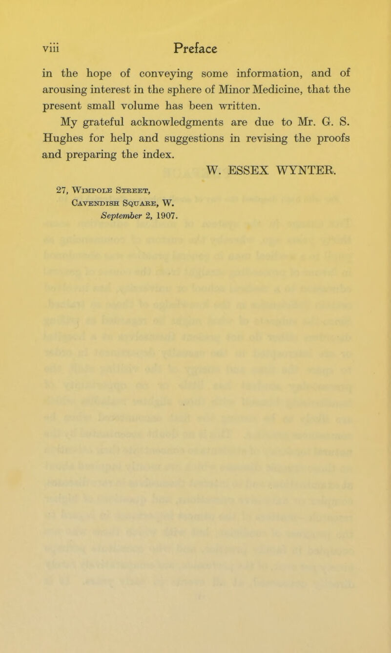 in the hope of conveying some information, and of arousing interest in the sphere of Minor Medicine, that the present small volume has been written. My grateful acknowledgments are due to Mr. G. S. Hughes for help and suggestions in revising the proofs and preparing the index. W. ESSEX WYNTER. 27, WiMPOLE Street, Cavekdish Square, W.