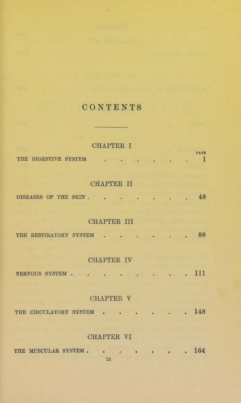 CONTENTS CHAPTER I PAGE THE DIGESTIVE SYSTEM 1 CHAPTER II DISEASES OF THE SKIN 48 CHAPTER III THE RESPIRATORY SYSTEM 88 CHAPTER IV NERVOUS SYSTEM Ill CHAPTER V THE CIRCULATORY SYSTEM 148 CHAPTER VI THE MUSCULAR SYSTEM 164