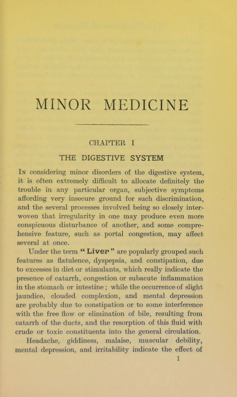 MINOR MEDICINE CHAPTER I THE DIGESTIVE SYSTEM In considering minor disorders of the digestive system, it is often extremely difficult to allocate definitely the trouble in any particular organ, subjective symptoms affording very insecure ground for such discrimination, and the several processes involved being so closely inter- woven that irregularity in one may produce even more conspicuous disturbance of another, and some compre- hensive feature, such as portal congestion, may affect several at once. Under the term “ Liver ” are popularly grouped such features as flatulence, dyspepsia, and constipation, due to excesses in diet or stimulants, which really indicate the presence of catarrh, congestion or subacute inflammation in the stomach or intestine ; while the occurrence of slight jaundice, clouded complexion, and mental depression are probably due to constipation or to some interference with the free flow or elimination of bile, resulting from catarrh of the ducts, and the resorption of this fluid with crude or toxic constituents into the general circulation. Headache, giddiness, malaise, muscular debility, mental depression, and irritability indicate the effect of