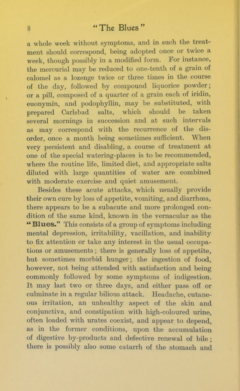 a whole week without symptoms, and in such the treat- ment should correspond, being adopted once or twice a week, though possibly in a modified form. For instance, the mercurial may be reduced to one-tenth of a grain of calomel as a lozenge twice or three times in the course of the day, followed by compound liquorice powder; or a pill, composed of a quarter of a grain each of iridin, euonymin, and podophyllin, may be substituted, with prepared Carlsbad salts, which should be taken several mornings in succession and at such intervals as may correspond with the recurrence of the dis- order, once a month being sometimes sufficient. When very persistent and disabling, a course of treatment at one of the special watering-places is to be recommended, where the routine life, limited diet, and appropriate salts diluted with large quantities of water are combined with moderate exercise and quiet amusement. Besides these acute attacks, which usually provide their own cure by loss of appetite, vomiting, and diarrhoea, there appears to be a subacute and more prolonged con- dition of the same kind, known in the vernacular as the “ Blues.” This consists of a group of symptoms including mental depression, irritability, vacillation, and inability to fix attention or take any interest in the usual occupa- tions or amusements; there is generally loss of appetite, but sometimes morbid hunger; the ingestion of food, however, not being attended with satisfaction and being commonly followed by some symptoms of indigestion. It may last two or three days, and either pass off or culminate in a regular bilious attack. Headache, cutane- ous irritation, an unhealthy aspect of the skin and conjunctiva, and consti]3ation with high-coloured urine, often loaded with urates coexist, and appear to depend, as in the former conditions, upon the accumulation of digestive by-products and defective renewal of bile ; there is possibly also some catarrh of the stomach and