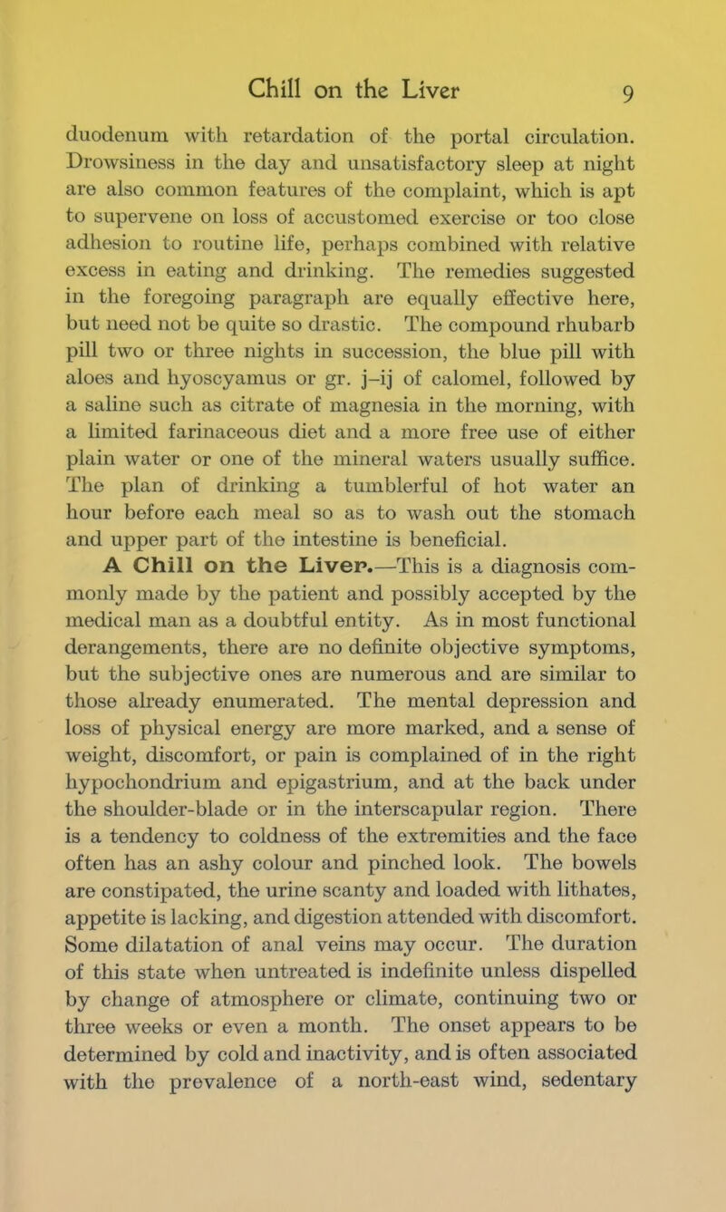 Chill on the Liver duodenum with retardation of the portal circulation. Drowsiness in the day and unsatisfactory sleep at night are also common features of the complaint, which is apt to supervene on loss of accustomed exercise or too close adhesion to routine life, perhaps combined with relative excess in eating and drinking. The remedies suggested in the foregoing paragraph are equally effective here, but need not be quite so drastic. The compound rhubarb pill two or three nights in succession, the blue pill with aloes and hyoscyamus or gr. j-ij of calomel, followed by a saline such as citrate of magnesia in the morning, with a limited farinaceous diet and a more free use of either plain water or one of the mineral waters usually suffice. The plan of drinking a tumblerful of hot water an hour before each meal so as to wash out the stomach and upper part of the intestine is beneficial. A Chill on the Liver.—This is a diagnosis com- monly made by the patient and possibly accepted by the medical man as a doubtful entity. As in most functional derangements, there are no definite objective symptoms, but the subjective ones are numerous and are similar to those already enumerated. The mental depression and loss of physical energy are more marked, and a sense of weight, discomfort, or pain is complained of in the right hypochondrium and epigastrium, and at the back under the shoulder-blade or in the interscapular region. There is a tendency to coldness of the extremities and the face often has an ashy colour and pinched look. The bowels are constipated, the urine scanty and loaded with lithates, appetite is lacking, and digestion attended with discomfort. Some dilatation of anal veins may occur. The duration of this state when untreated is indefinite unless dispelled by change of atmosphere or climate, continuing two or three weeks or even a month. The onset appears to be determined by cold and inactivity, and is often associated with the prevalence of a north-east wind, sedentary