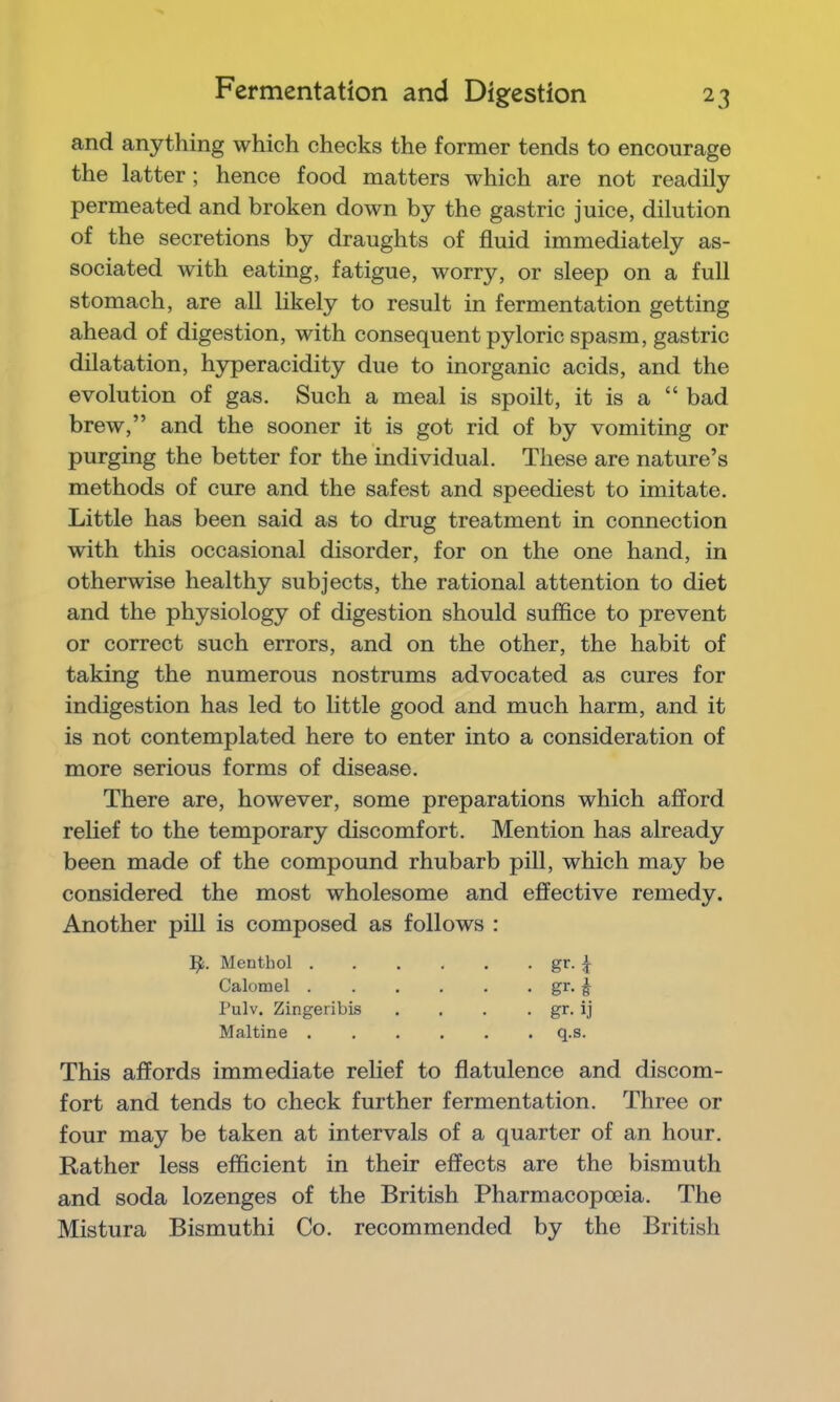 and anything which checks the former tends to encourage the latter; hence food matters which are not readily permeated and broken down by the gastric juice, dilution of the secretions by draughts of fluid immediately as- sociated with eating, fatigue, worry, or sleep on a full stomach, are all likely to result in fermentation getting ahead of digestion, with consequent pyloric spasm, gastric dilatation, hyperacidity due to inorganic acids, and the evolution of gas. Such a meal is spoilt, it is a “ bad brew,” and the sooner it is got rid of by vomiting or purging the better for the individual. These are nature’s methods of cure and the safest and speediest to imitate. Little has been said as to drug treatment in connection with this occasional disorder, for on the one hand, in otherwise healthy subjects, the rational attention to diet and the physiology of digestion should suffice to prevent or correct such errors, and on the other, the habit of taking the numerous nostrums advocated as cures for indigestion has led to little good and much harm, and it is not contemplated here to enter into a consideration of more serious forms of disease. There are, however, some preparations which afford relief to the temporary discomfort. Mention has already been made of the compound rhubarb pill, which may be considered the most wholesome and effective remedy. Another pill is composed as follows : Menthol gr. ^ Calomel i Pulv. Zingeribis . . . . gr. ij Maltine q.s. This affords immediate relief to flatulence and discom- fort and tends to check further fermentation. Three or four may be taken at intervals of a quarter of an hour. Rather less efficient in their effects are the bismuth and soda lozenges of the British Pharmacopoeia. The Mistura Bismuthi Co. recommended by the British