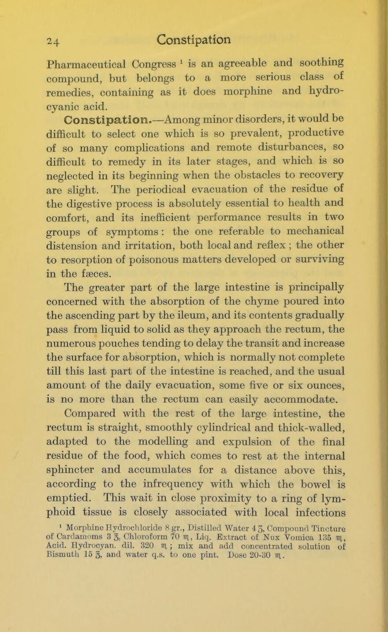 Pharmaceutical Congress ^ is an agreeable and soothing compound, but belongs to a more serious class of remedies, containing as it does morphine and hydro- cyanic acid. Constipation.—Among minor disorders, it would be difficult to select one which is so prevalent, productive of so many complications and remote disturbances, so difficult to remedy in its later stages, and which is so neglected in its beginning when the obstacles to recovery are slight. The periodical evacuation of the residue of the digestive process is absolutely essential to health and comfort, and its inefficient performance results in two groups of symptoms : the one referable to mechanical distension and irritation, both local and reflex ; the other to resorption of poisonous matters developed or surviving in the faeces. The greater part of the large intestine is principally concerned with the absorption of the chyme poured into the ascending part by the ileum, and its contents gradually pass from liquid to solid as they approach the rectum, the numerous pouches tending to delay the transit and increase the surface for absorption, which is normally not complete till this last part of the intestine is reached, and the usual amount of the daily evacuation, some five or six ounces, is no more than the rectum can easily accommodate. Compared with the rest of the large intestine, the rectum is straight, smoothly cylindrical and thick-walled, adapted to the modelling and expulsion of the final residue of the food, which comes to rest at the internal sphincter and accumulates for a distance above this, according to the infrequency with which the bowel is emptied. This wait in close proximity to a ring of lym- phoid tissue is closely associated with local infections * Morphine Hydrochloride 8 gr., Distilled Water 45, Compound Tincture of Cardamoms .3 g, Chloroform 70 lit, Liq. Extract of Nux Vomica 135 ill, Acid. Hydrocyan. dil. 320 lit ; mix and add concentrated solution of Bismuth 15 g, and water q.s. to one pint. Dose 20-30 ill.