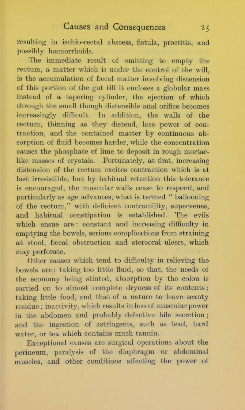 resulting in ischio-rectal abscess, fistula, proctitis, and possibly haemorrhoids. The immediate result of omitting to empty the rectum, a matter which is under the control of the will, is the accumulation of faecal matter involving distension of this portion of the gut till it encloses a globular mass instead of a tapering cylinder, the ejection of which through the small though distensible anal orifice becomes increasingly difficult. In addition, the walls of the rectum, thinning as they distend, lose power of con- traction, and the contained matter by continuous ab- sorption of fluid becomes harder, while the concentration causes the phosphate of lime to deposit in rough mortar- like masses of crystals. Fortunately, at first, increasing distension of the rectum excites contraction which is at last irresistible, but by habitual retention this tolerance is encouraged, the muscular walls cease to respond, and particularly as age advances, what is termed “ ballooning of the rectum,” with deficient contractihty, supervenes, and habitual constipation is established. The evils which ensue are : constant and increasing difficulty in emptying the bowels, serious complications from straining at stool, faecal obstruction and stercoral ulcers, which may perforate. Other causes which tend to difficulty in relieving the bowels are; taking too little fluid, so that, the needs of the economy being stinted, absorption by the colon is carried on to almost complete dryness of its contents; taking little food, and that of a nature to leave scanty residue ; inactivity, which results in loss of muscular power in the abdomen and probably defective bile secretion; and the ingestion of astringents, such as lead, hard water, or tea which contains much tannin. Exceptional causes are surgical operations about the perineum, paralysis of the diaphragm or abdominal muscles, and other conditions affecting the power of