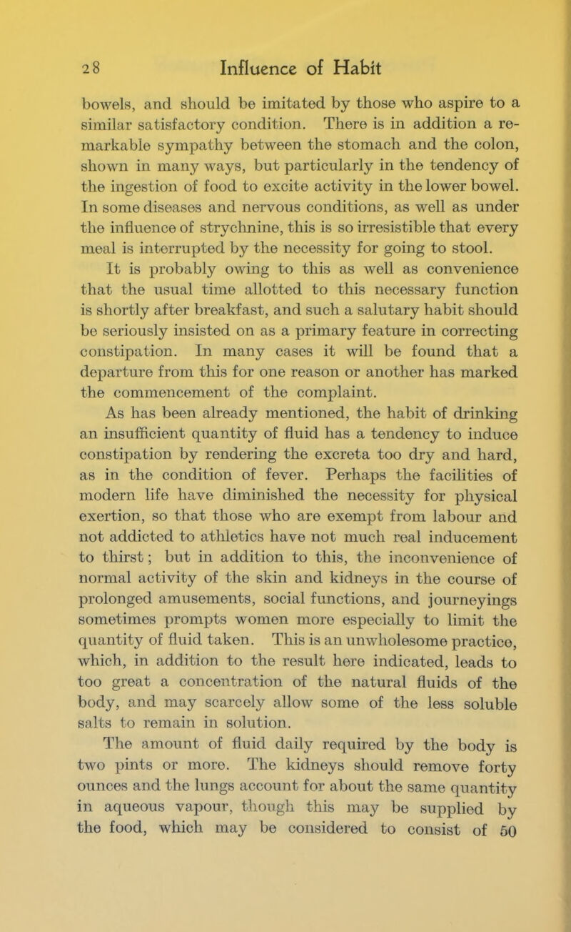 bowels, and should be imitated by those who aspire to a similar satisfactory condition. There is in addition a re- markable sympathy between the stomach and the colon, shown in many ways, but particularly in the tendency of the ingestion of food to excite activity in the lower bowel. In some diseases and nervous conditions, as well as under the influence of stryclmine, this is so irresistible that every meal is interrupted by the necessity for going to stool. It is probably owing to this as well as convenience that the usual time allotted to this necessary function is shortly after breakfast, and such a salutary habit should be seriously insisted on as a primary feature in correcting constipation. In many cases it will be found that a departure from this for one reason or another has marked the commencement of the complaint. As has been already mentioned, the habit of drinking an insufficient quantity of fluid has a tendency to induce constipation by rendering the excreta too dry and hard, as in the condition of fever. Perhaps the facilities of modern life have diminished the necessity for physical exertion, so that those who are exempt from labour and not addicted to athletics have not much real inducement to thirst; but in addition to this, the inconvenience of normal activity of the skin and kidneys in the course of prolonged amusements, social functions, and journeyings sometimes prompts women more especially to limit the quantity of fluid taken. This is an unwholesome practice, which, in addition to the result here indicated, leads to too great a concentration of the natural fluids of the body, and may scarcely allow some of the less soluble salts to remain in solution. The amount of fluid daily required by the body is two pints or more. The kidneys should remove forty ounces and the lungs account for about the same quantity in aqueous vapour, though this may be supplied by the food, which may be considered to consist of 50