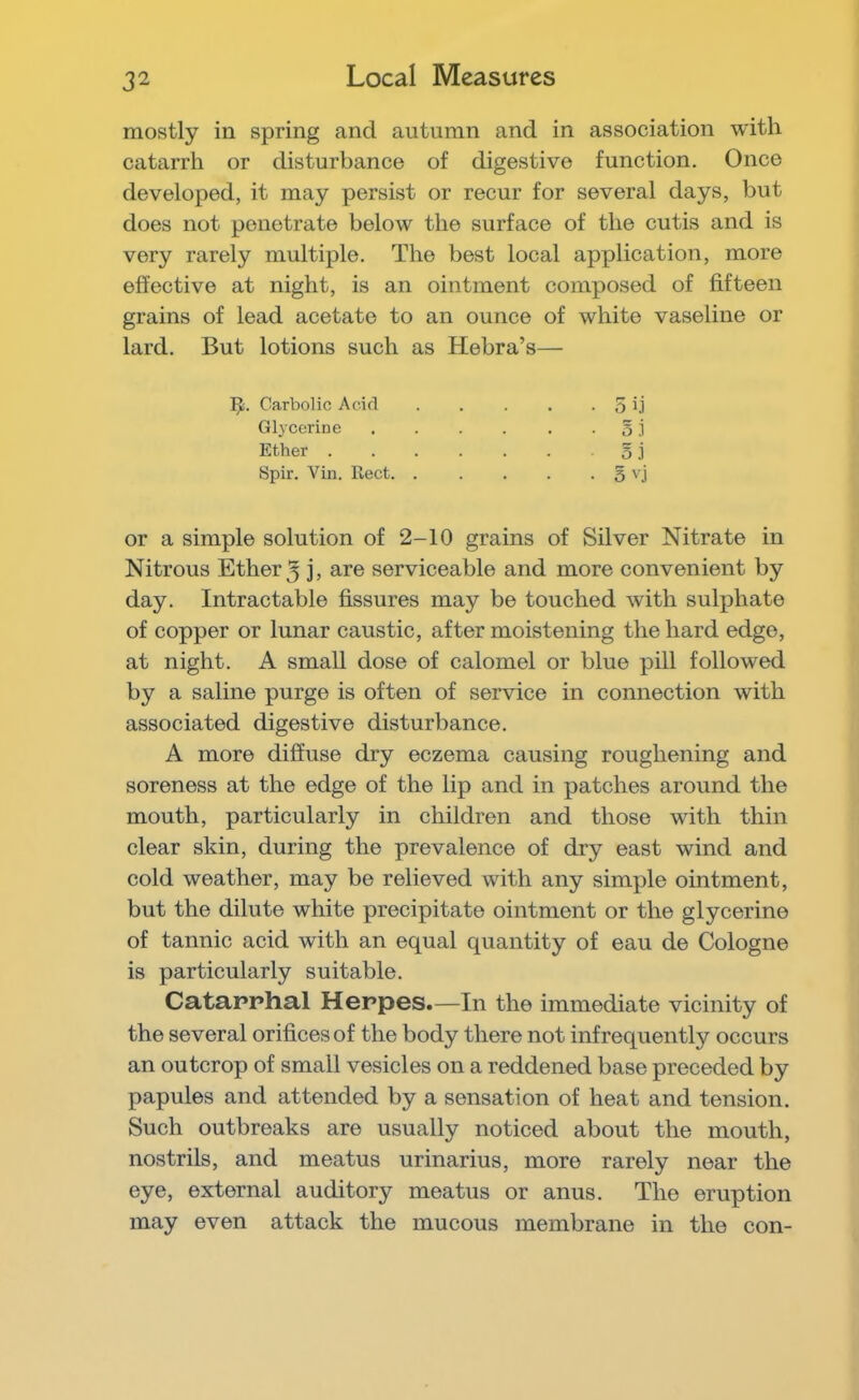 Local Measures mostly in spring and autumn and in association with catarrh or disturbance of digestive function. Once developed, it may persist or recur for several days, but does not penetrate below the surface of the cutis and is very rarely multiple. The best local application, more effective at night, is an ointment composed of fifteen grains of lead acetate to an ounce of white vaseline or lard. But lotions such as Hebra’s— Carbolic Acid • 5 ij Glycerine .... • 5 ,i Ether ..... • 5 i Spir. Vin. Rect. . • 5 vj or a simple solution of 2-10 grains of Silver Nitrate in Nitrous Ether 3 j, are serviceable and more convenient by day. Intractable fissures may be touched with sulphate of copper or lunar caustic, after moistening the hard edge, at night. A small dose of calomel or blue pill followed by a saline purge is often of service in connection with associated digestive disturbance. A more diffuse dry eczema causing roughening and soreness at the edge of the lip and in patches around the mouth, particularly in children and those with thin clear skin, during the prevalence of dry east wind and cold weather, may be relieved with any simple ointment, but the dilute white precipitate ointment or the glycerine of tannic acid with an equal quantity of eau de Cologne is particularly suitable. Catapphal Heppes.—In the immediate vicinity of the several orifices of the body there not infrequently occurs an outcrop of small vesicles on a reddened base preceded by papules and attended by a sensation of heat and tension. Such outbreaks are usually noticed about the mouth, nostrils, and meatus urinarius, more rarely near the eye, external auditory meatus or anus. The eruption may even attack the mucous membrane in the con-