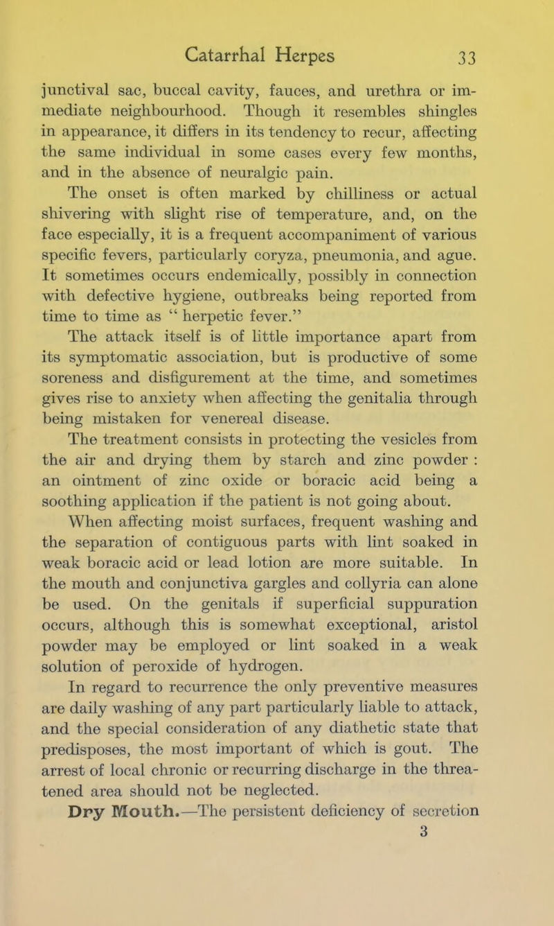 junctival sac, buccal cavity, fauces, and urethra or im- mediate neighbourhood. Though it resembles shingles in appearance, it differs in its tendency to recur, affecting the same individual in some cases every few months, and in the absence of neuralgic pain. The onset is often marked by chilliness or actual shivering with slight rise of temperature, and, on the face especially, it is a frequent accompaniment of various specific fevers, particularly coryza, pneumonia, and ague. It sometimes occurs endemically, possibly in connection with defective hygiene, outbreaks being reported from time to time as “ herpetic fever.” The attack itself is of little importance apart from its symptomatic association, but is productive of some soreness and disfigurement at the time, and sometimes gives rise to anxiety when affecting the genitalia through being mistaken for venereal disease. The treatment consists in protecting the vesicles from the air and drying them by starch and zinc powder : an ointment of zinc oxide or boracic acid being a soothing application if the patient is not going about. When affecting moist surfaces, frequent washing and the separation of contiguous parts with lint soaked in weak boracic acid or lead lotion are more suitable. In the mouth and conjunctiva gargles and collyria can alone be used. On the genitals if superficial suppuration occurs, although this is somewhat exceptional, aristol powder may be employed or lint soaked in a weak solution of peroxide of hydrogen. In regard to recurrence the only preventive measures are daily washing of any part particularly liable to attack, and the special consideration of any diathetic state that predisposes, the most important of which is gout. The arrest of local chronic or recurring discharge in the threa- tened area should not be neglected. Dry Mouth.—The persistent deficiency of secretion 3
