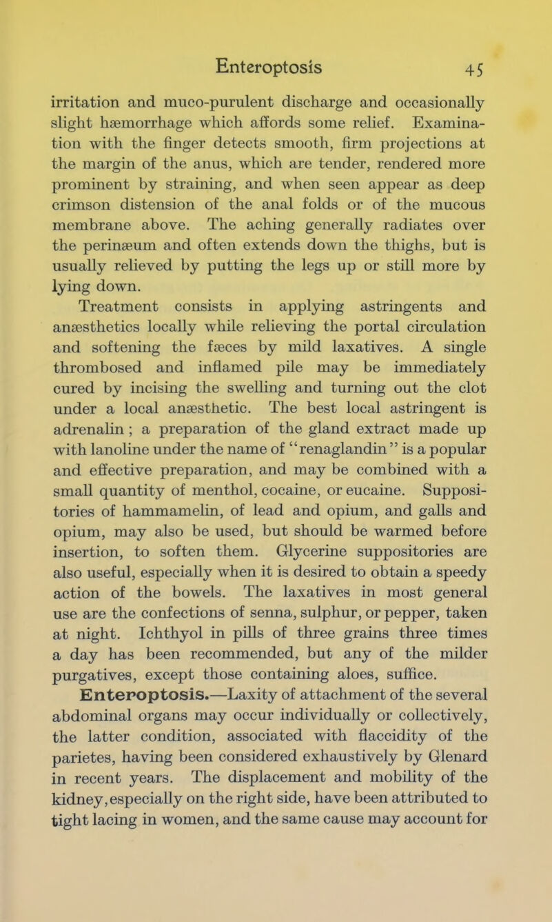 irritation and muco-purulent discharge and occasionally slight haemorrhage which affords some relief. Examina- tion with the finger detects smooth, firm projections at the margin of the anus, which are tender, rendered more prominent by straining, and when seen appear as deep crimson distension of the anal folds or of the mucous membrane above. The aching generally radiates over the perinaeum and often extends down the thighs, but is usually relieved by putting the legs up or still more by lying down. Treatment consists in applying astringents and anaesthetics locally while relieving the portal circulation and softening the faeces by mild laxatives. A single thrombosed and inflamed pile may be immediately cured by incising the swelling and turning out the clot under a local anaesthetic. The best local astringent is adrenalin ; a preparation of the gland extract made up with lanoline under the name of “renaglandin ” is a popular and effective preparation, and may be combined with a small quantity of menthol, cocaine, or eucaine. Supposi- tories of hammamelin, of lead and opium, and galls and opium, may also be used, but should be warmed before insertion, to soften them. Glycerine suppositories are also useful, especially when it is desired to obtain a speedy action of the bowels. The laxatives in most general use are the confections of senna, sulphur, or pepper, taken at night. Ichthyol in pills of three grains three times a day has been recommended, but any of the milder purgatives, except those containing aloes, suffice. Enteroptosis.—Laxity of attachment of the several abdominal organs may occur individually or collectively, the latter condition, associated with flaccidity of the parietes, having been considered exhaustively by Glenard in recent years. The displacement and mobility of the kidney, especially on the right side, have been attributed to tight lacing in women, and the same cause may account for
