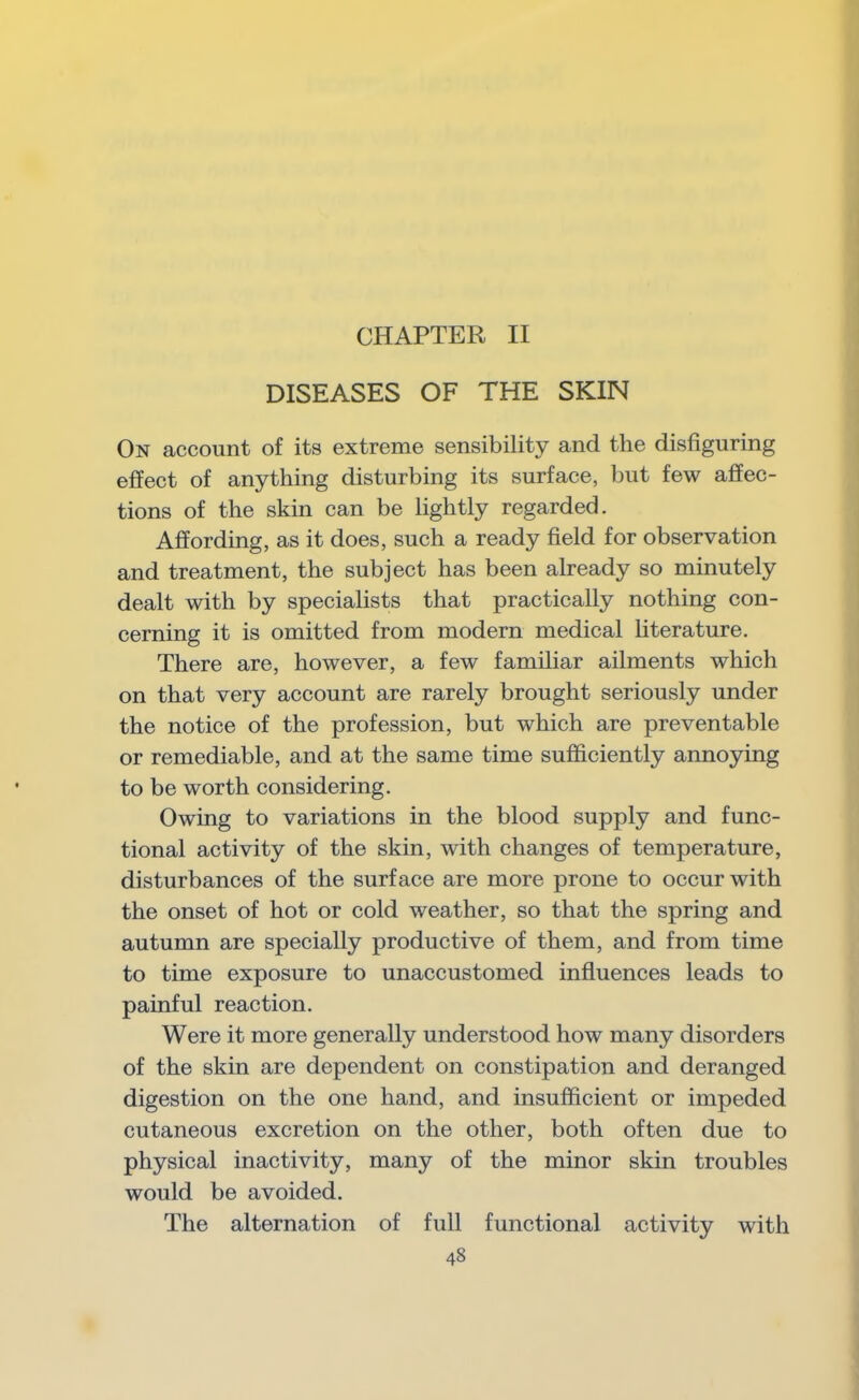 CHAPTER II DISEASES OF THE SKIN On account of its extreme sensibility and the disfiguring effect of anything disturbing its surface, but few affec- tions of the skin can be lightly regarded. Affording, as it does, such a ready field for observation and treatment, the subject has been already so minutely dealt with by specialists that practically nothing con- cerning it is omitted from modern medical Hterature. There are, however, a few familiar ailments which on that very account are rarely brought seriously under the notice of the profession, but which are preventable or remediable, and at the same time sufficiently annoying to be worth considering. Owing to variations in the blood supply and func- tional activity of the skin, with changes of temperature, disturbances of the surface are more prone to occur with the onset of hot or cold weather, so that the spring and autumn are specially productive of them, and from time to time exposure to unaccustomed influences leads to painful reaction. Were it more generally understood how many disorders of the skin are dependent on constipation and deranged digestion on the one hand, and insufficient or impeded cutaneous excretion on the other, both often due to physical inactivity, many of the minor skin troubles would be avoided. The alternation of full functional activity with