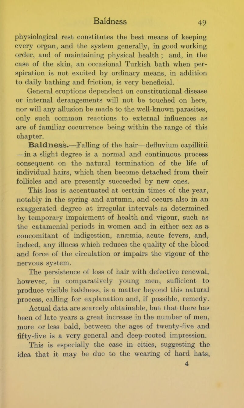 Baldness physiological rest constitutes the best means of keeping every organ, and the system generally, in good working order, and of maintaining physical health ; and, in the case of the skin, an occasional Turkish bath when per- spiration is not excited by ordinary means, in addition to daily bathing and friction, is very beneficial. General eruptions dependent on constitutional disease or internal derangements will not be touched on here, nor will any allusion be made to the well-known parasites, only such common reactions to external influences as are of familiar occurrence being within the range of this chapter. Baldness.—Falling of the hair—defluvium capillitii —in a slight degree is a normal and continuous process consequent on the natural termination of the life of individual hairs, which then become detached from their follicles and are presently succeeded by new ones. This loss is accentuated at certain times of the year, notably in the spring and autumn, and occurs also in an exaggerated degree at irregular intervals as determined by temporary impairment of health and vigour, such as the catamenial periods in women and in either sex as a concomitant of indigestion, ansemia, acute fevers, and, indeed, any illness which reduces the quality of the blood and force of the circulation or impairs the vigour of the nervous system. The persistence of loss of hair with defective renewal, however, in comparatively young men, sufficient to produce visible baldness, is a matter beyond this natural process, calling for explanation and, if possible, remedy. Actual data are scarcely obtainable, but that there has been of late years a great increase in the number of men, more or less bald, between the ages of twenty-five and fifty-five is a very general and deep-rooted impression. This is especially the case in cities, suggesting the idea that it may be due to the wearing of hard hats, 4
