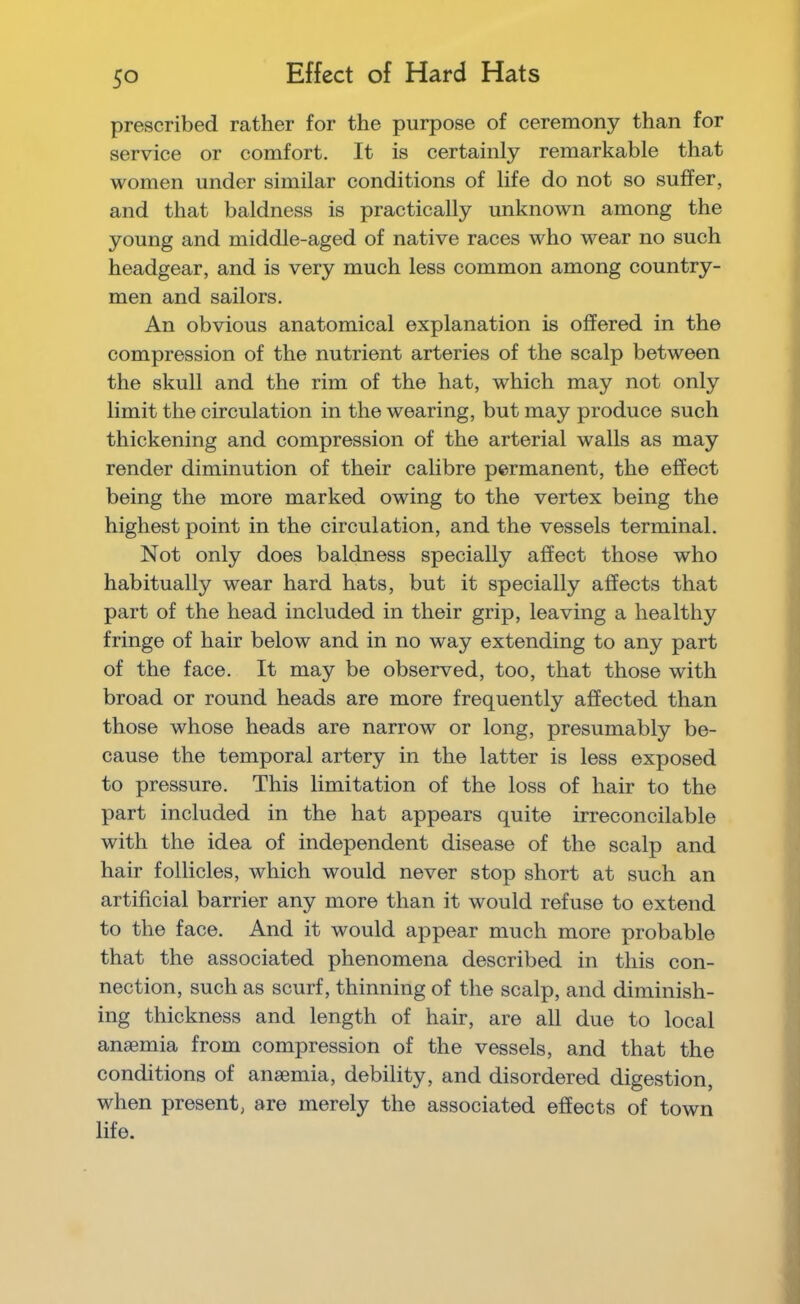 Effect of Hard Hats prescribed rather for the purpose of ceremony than for service or comfort. It is certainly remarkable that women under similar conditions of life do not so suffer, and that baldness is practically unknown among the young and middle-aged of native races who wear no such headgear, and is very much less common among country- men and sailors. An obvious anatomical explanation is offered in the compression of the nutrient arteries of the scalp between the skull and the rim of the hat, which may not only limit the circulation in the wearing, but may produce such thickening and compression of the arterial walls as may render diminution of their calibre permanent, the effect being the more marked owing to the vertex being the highest point in the circulation, and the vessels terminal. Not only does baldness specially affect those who habitually wear hard hats, but it specially affects that part of the head included in their grip, leaving a healthy fringe of hair below and in no way extending to any part of the face. It may be observed, too, that those with broad or round heads are more frequently affected than those whose heads are narrow or long, presumably be- cause the temporal artery in the latter is less exposed to pressure. This limitation of the loss of hair to the part included in the hat appears quite irreconcilable with the idea of independent disease of the scalp and hair follicles, which would never stop short at such an artificial barrier any more than it would refuse to extend to the face. And it would appear much more probable that the associated phenomena described in this con- nection, such as scurf, thinning of the scalp, and diminish- ing thickness and length of hair, are all due to local anaemia from compression of the vessels, and that the conditions of anaemia, debility, and disordered digestion, when present, are merely the associated effects of town life.