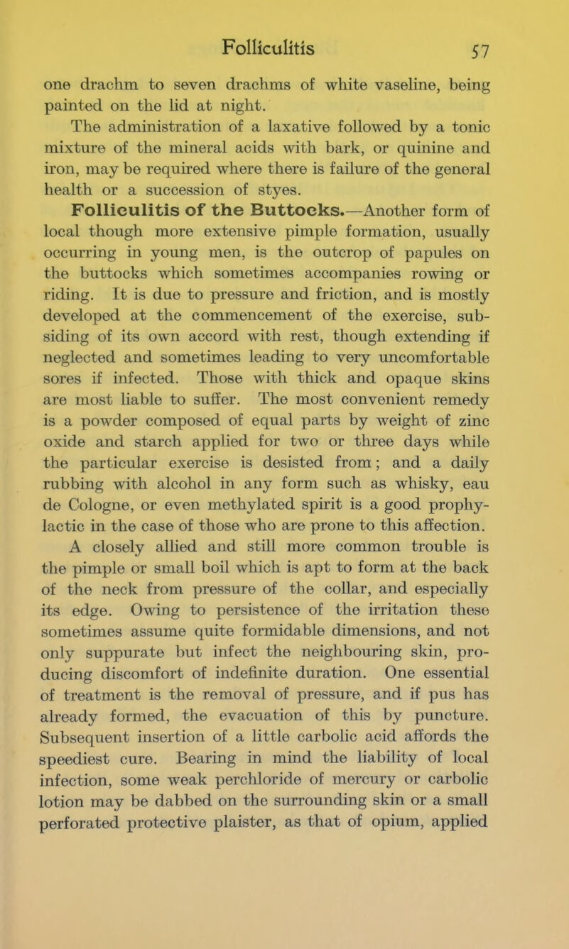 Folliculitis SI one drachm to seven drachms of white vaseline, being painted on the lid at night. The administration of a laxative followed by a tonic mixture of the mineral acids with bark, or quinine and iron, may be required where there is failure of the general health or a succession of styes. Folliculitis of the Buttocks.—Another form of local though more extensive pimple formation, usually occurring in young men, is the outcrop of papules on the buttocks which sometimes accompanies rowing or riding. It is due to pressure and friction, and is mostly developed at the commencement of the exercise, sub- siding of its own accord with rest, though extending if neglected and sometimes leading to very uncomfortable sores if infected. Those with thick and opaque skins are most liable to suffer. The most convenient remedy is a powder composed of equal parts by weight of zinc oxide and starch applied for two or three days while the particular exercise is desisted from; and a daily rubbing with alcohol in any form such as whisky, eau de Cologne, or even methylated spirit is a good prophy- lactic in the case of those who are prone to this affection. A closely allied and still more common trouble is the pimple or small boil which is apt to form at the back of the neck from pressure of the collar, and especially its edge. Owing to persistence of the irritation these sometimes assume quite formidable dimensions, and not only suppurate but infect the neighbouring skin, pro- ducing discomfort of indefinite duration. One essential of treatment is the removal of pressure, and if pus has already formed, the evacuation of this by puncture. Subsequent insertion of a little carbolic acid affords the speediest cure. Bearing in mind the liability of local infection, some weak perchloride of mercury or carbolic lotion may be dabbed on the surrounding skin or a small perforated protective plaister, as that of opium, applied