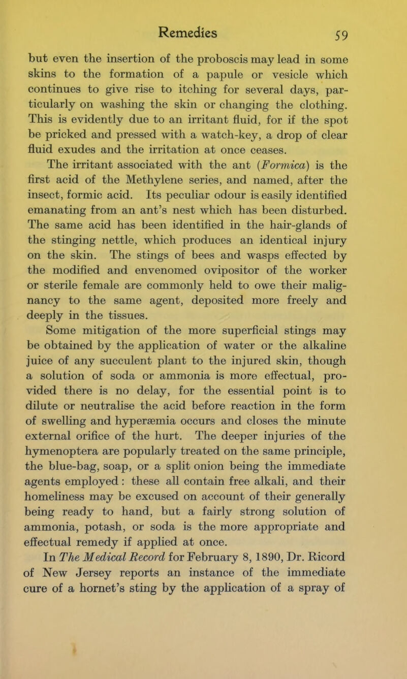 Remedies but even the insertion of the proboscis may lead in some skins to the formation of a papule or vesicle which continues to give rise to itching for several days, par- ticularly on washing the skin or changing the clothing. This is evidently due to an irritant fluid, for if the spot be pricked and pressed with a watch-key, a drop of clear fluid exudes and the irritation at once ceases. The irritant associated with the ant {Formica) is the first acid of the Methylene series, and named, after the insect, formic acid. Its peculiar odour is easily identified emanating from an ant’s nest which has been disturbed. The same acid has been identified in the hair-glands of the stinging nettle, which produces an identical injury on the skin. The stings of bees and wasps effected by the modified and envenomed ovipositor of the worker or sterile female are commonly held to owe their malig- nancy to the same agent, deposited more freely and deeply in the tissues. Some mitigation of the more superficial stings may be obtained by the application of water or the alkaline juice of any succulent plant to the injured skin, though a solution of soda or ammonia is more effectual, pro- vided there is no delay, for the essential point is to dilute or neutralise the acid before reaction in the form of swelling and hypersemia occurs and closes the minute external orifice of the hurt. The deeper injuries of the hymenoptera are popularly treated on the same principle, the blue-bag, soap, or a split onion being the immediate agents employed : these aU contain free alkali, and their homeliness may be excused on account of their generally being ready to hand, but a fairly strong solution of ammonia, potash, or soda is the more appropriate and effectual remedy if applied at once. In The Medical Record for February 8, 1890, Dr. Ricord of New Jersey reports an instance of the immediate cure of a hornet’s sting by the application of a spray of