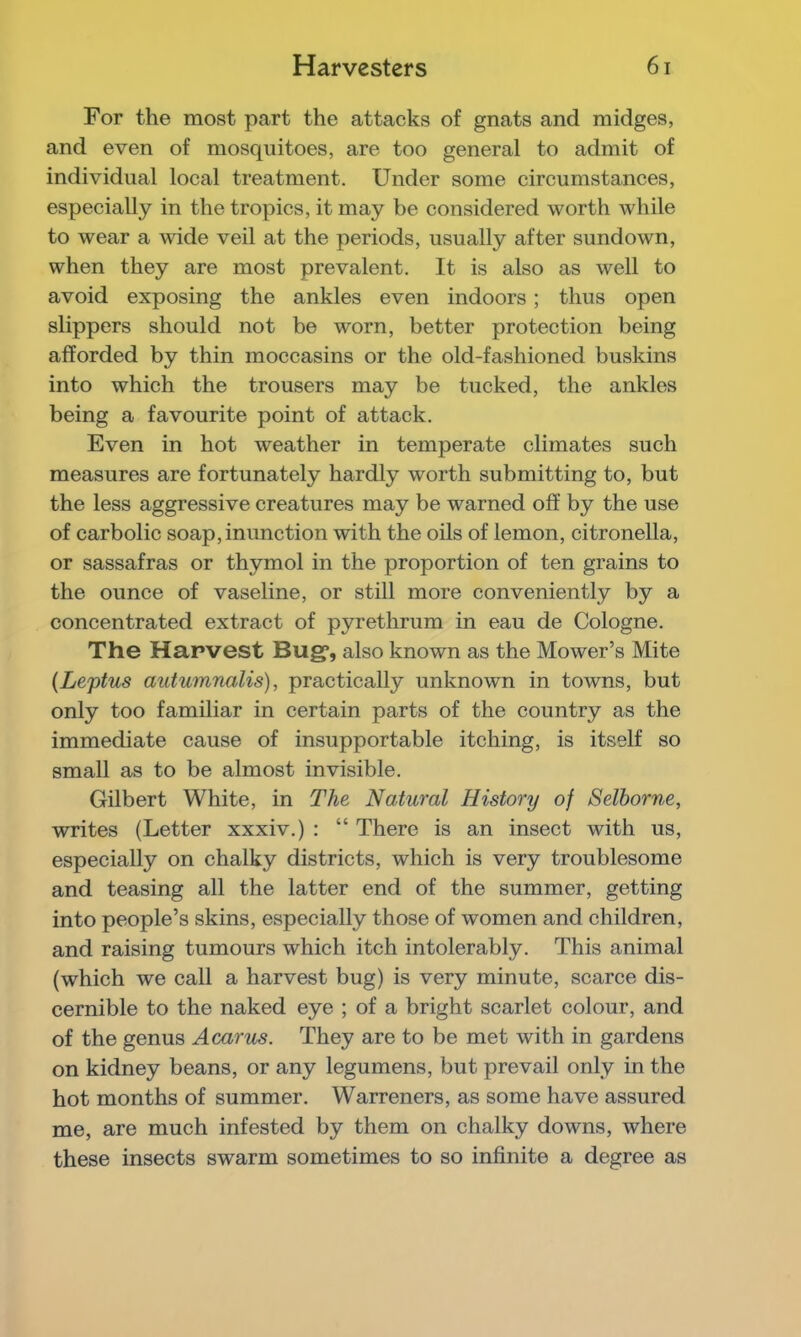 For the most part the attacks of gnats and midges, and even of mosquitoes, are too general to admit of individual local treatment. Under some circumstances, especially in the tropics, it may be considered worth while to wear a wide veil at the periods, usually after sundown, when they are most prevalent. It is also as well to avoid exposing the ankles even indoors ; thus open slippers should not be worn, better protection being afforded by thin moccasins or the old-fashioned buskins into which the trousers may be tucked, the ankles being a favourite point of attack. Even in hot weather in temperate climates such measures are fortunately hardly worth submitting to, but the less aggressive creatures may be warned off by the use of carbolic soap, inunction with the oils of lemon, citronella, or sassafras or thymol in the proportion of ten grains to the ounce of vaseline, or still more conveniently by a concentrated extract of pyrethrum in eau de Cologne. The Harvest Bug*, also known as the Mower’s Mite {Leptus autumnalis), practically unknown in towns, but only too familiar in certain parts of the country as the immediate cause of insupportable itching, is itself so small as to be almost invisible. Gilbert White, in The Natural History of Selborne, writes (Letter xxxiv.) : “ There is an insect with us, especially on chalky districts, which is very troublesome and teasing all the latter end of the summer, getting into people’s skins, especially those of women and children, and raising tumours which itch intolerably. This animal (which we call a harvest bug) is very minute, scarce dis- cernible to the naked eye ; of a bright scarlet colour, and of the genus Acarus. They are to be met with in gardens on kidney beans, or any legumens, but prevail only in the hot months of summer. Warreners, as some have assured me, are much infested by them on chalky downs, where these insects swarm sometimes to so infinite a degree as