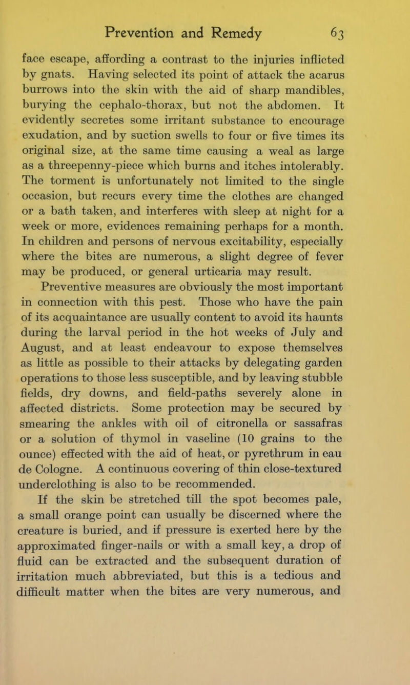 face escape, affording a contrast to the injuries inflicted by gnats. Having selected its point of attack the acarus burrows into the skin with the aid of sharp mandibles, burying the cephalo-thorax, but not the abdomen. It evidently secretes some irritant substance to encourage exudation, and by suction swells to four or five times its original size, at the same time causing a weal as large as a threepenny-piece which burns and itches intolerably. The torment is unfortunately not limited to the single occasion, but recurs every time the clothes are changed or a bath taken, and interferes with sleep at night for a week or more, evidences remaining perhaps for a month. In children and persons of nervous excitability, especially where the bites are numerous, a slight degree of fever may be produced, or general urticaria may result. Preventive measures are obviously the most important in connection with this pest. Those who have the pain of its acquaintance are usually content to avoid its haunts during the larval period in the hot weeks of July and August, and at least endeavour to expose themselves as little as possible to their attacks by delegating garden operations to those less susceptible, and by leaving stubble fields, dry downs, and field-paths severely alone in affected districts. Some protection may be secured by smearing the ankles with oil of citronella or sassafras or a solution of thymol in vaseline (10 grains to the ounce) effected with the aid of heat, or pyrethrum in eau de Cologne. A continuous covering of thin close-textured underclothing is also to be recommended. If the skin be stretched till the spot becomes pale, a small orange point can usually be discerned where the creature is buried, and if pressure is exerted here by the approximated finger-nails or with a small key, a drop of fluid can be extracted and the subsequent duration of irritation much abbreviated, but this is a tedious and difficult matter when the bites are very numerous, and