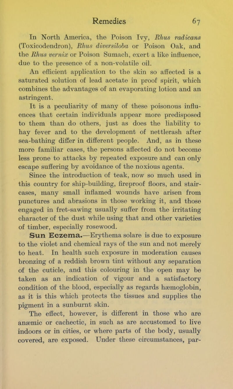 In North America, the Poison Ivy, Rhus radicans (Toxicodendron), Rhus diversiloba or Poison Oak, and the Rhus vernix or Poison Sumach, exert a like influence, due to the presence of a non-volatile oil. An efficient application to the skin so affected is a saturated solution of lead acetate in proof spirit, which combines the advantages of an evaporating lotion and an astringent. It is a peculiarity of many of these poisonous influ- ences that certain individuals appear more predisposed to them than do others, just as does the liability to hay fever and to the development of nettlerash after sea-bathing difler in different people. And, as in these more familiar cases, the persons affected do not become less prone to attacks by repeated exposure and can only escape suffering by avoidance of the noxious agents. Since the introduction of teak, now so much used in this country for ship-building, fireproof floors, and stair- cases, many small inflamed wounds have arisen from punctures and abrasions in those working it, and those engaged in fret-sawing usually suffer from the irritating character of the dust while using that and other varieties of timber, especially rosewood. Sun Eczema.—Erythema solare is due to exposure to the violet and chemical rays of the sun and not merely to heat. In health such exposure in moderation causes bronzing of a reddish brown tint without any separation of the cuticle, and this colouring in the open may be taken as an indication of vigour and a satisfactory condition of the blood, especially as regards haemoglobin, as it is this which protects the tissues and supplies the pigment in a sunburnt skin. The effect, however, is different in those who are anaemic or cachectic, in such as are accustomed to live indoors or in cities, or where parts of the body, usually covered, are exposed. Under these circumstances, par-