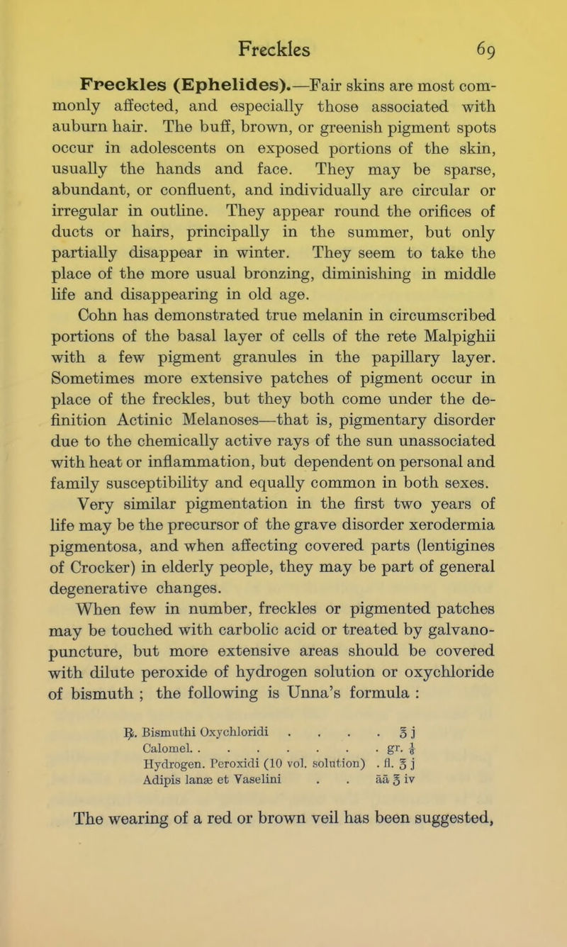 Freckles (Ephelides).—Fair skins are most com- monly affected, and especially those associated with auburn hair. The buff, brown, or greenish pigment spots occur in adolescents on exposed portions of the skin, usually the hands and face. They may be sparse, abundant, or confluent, and individually are circular or irregular in outline. They appear round the orifices of ducts or hairs, principally in the summer, but only partially disappear in winter. They seem to take the place of the more usual bronzing, diminishing in middle life and disappearing in old age. Cohn has demonstrated true melanin in circumscribed portions of the basal layer of cells of the rete Malpighii with a few pigment granules in the papillary layer. Sometimes more extensive patches of pigment occur in place of the freckles, but they both come under the de- finition Actinic Melanoses—that is, pigmentary disorder due to the chemically active rays of the sun unassociated with heat or inflammation, but dependent on personal and family susceptibility and equally common in both sexes. Very similar pigmentation in the first two years of life may be the precursor of the grave disorder xerodermia pigmentosa, and when affecting covered parts (lentigines of Crocker) in elderly people, they may be part of general degenerative changes. When few in number, freckles or pigmented patches may be touched with carbolic acid or treated by galvano- puncture, but more extensive areas should be covered with dilute peroxide of hydrogen solution or oxychloride of bismuth ; the following is Unna’s formula : Bismuthi Oxychloridi Calomel. . Hydrogen. Peroxidi (10 vol. solution) . fl. § j Adipis lanse et Yaselini aa 5 iv The wearing of a red or brown veil has been suggested,