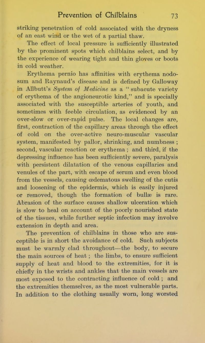 striking penetration of cold associated with the dryness of an east wind or the wet of a partial thaw. The effect of local pressure is sufficiently illustrated by the prominent spots which chilblains select, and by the experience of wearing tight and thin gloves or boots in cold weather. Erythema pernio has affinities with erythema nodo- sum and Raynaud’s disease and is defined by Galloway in Allbutt’s System of Medicine as a “ subacute variety of erythema of the angioneurotic kind,” and is specially associated with the susceptible arteries of youth, and sometimes with feeble circulation, as evidenced by an over-slow or over-rapid pulse. The local changes are, first, contraction of the capillary areas through the effect of cold on the over-active neuro-muscular vascular system, manifested by pallor, shrinking, and numbness ; second, vascular reaction or erythema; and third, if the depressing influence has been sufficiently severe, paralysis with persistent dilatation of the venous capillaries and venules of the part, wdth escape of serum and even blood from the vessels, causing cedematous swelling of the cutis and loosening of the epidermis, which is easily injured or removed, though the formation of bullae is rare. Abrasion of the surface causes shallow ulceration which is slow to heal on account of the poorly nourished state of the tissues, while further septic infection may involve extension in depth and area. The prevention of chilblains in those who are sus- ceptible is in short the avoidance of cold. Such subjects must be warmly clad throughout—the body, to secure the main sources of heat ; the limbs, to ensure sufficient supply of heat and blood to the extremities, for it is chiefly in the wrists and ankles that the main vessels are most exposed to the contracting influence of cold ; and the extremities themselves, as the most vulnerable parts. In addition to the clothing usually worn, long worsted