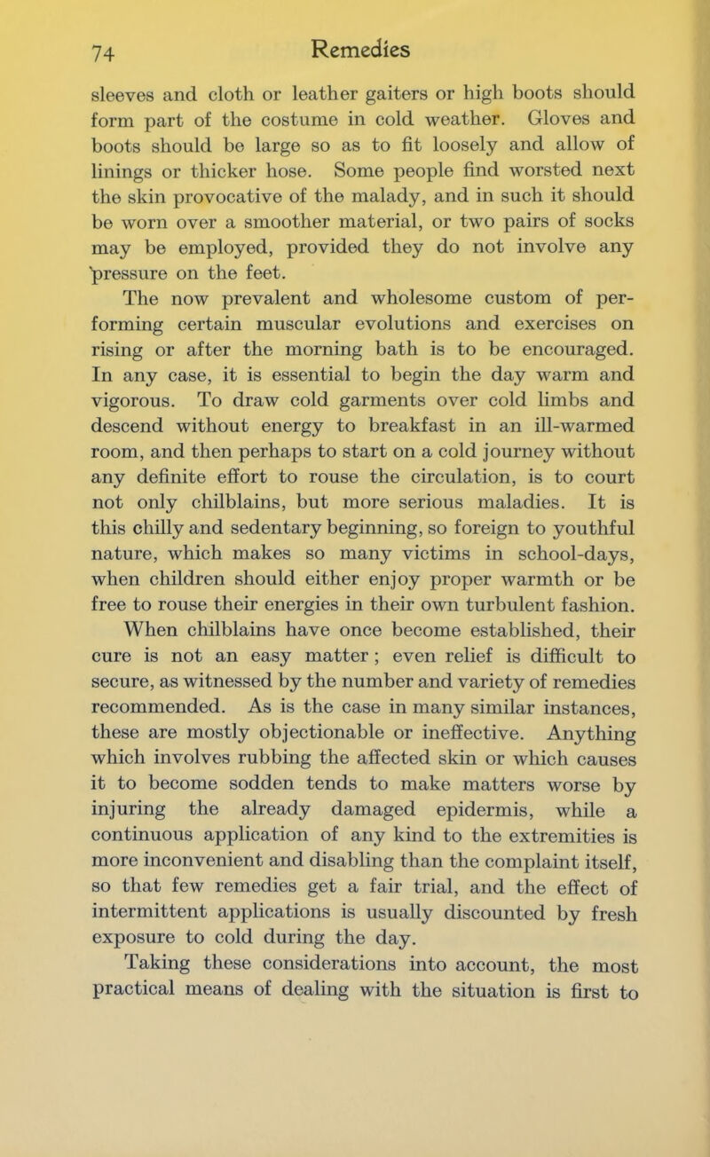 Remedies sleeves and cloth or leather gaiters or high boots should form part of the costume in cold weather. Gloves and boots should be large so as to fit loosely and allow of linings or thicker hose. Some people find worsted next the skin provocative of the malady, and in such it should be worn over a smoother material, or two pairs of socks may be employed, provided they do not involve any 'pressure on the feet. The now prevalent and wholesome custom of per- forming certain muscular evolutions and exercises on rising or after the morning bath is to be encouraged. In any case, it is essential to begin the day warm and vigorous. To draw cold garments over cold limbs and descend without energy to breakfast in an ill-warmed room, and then perhaps to start on a cold journey without any definite effort to rouse the circulation, is to court not only chilblains, but more serious maladies. It is this chilly and sedentary beginning, so foreign to youthful nature, which makes so many victims in school-days, when children should either enjoy proper warmth or be free to rouse their energies in their own turbulent fashion. When chilblains have once become established, their cure is not an easy matter; even relief is difficult to secure, as witnessed by the number and variety of remedies recommended. As is the case in many similar instances, these are mostly objectionable or ineffective. Anything which involves rubbing the affected skin or which causes it to become sodden tends to make matters worse by injuring the already damaged epidermis, while a continuous application of any kind to the extremities is more inconvenient and disabling than the complaint itself, so that few remedies get a fair trial, and the effect of intermittent applications is usually discounted by fresh exposure to cold during the day. Taking these considerations into account, the most practical means of dealing with the situation is first to