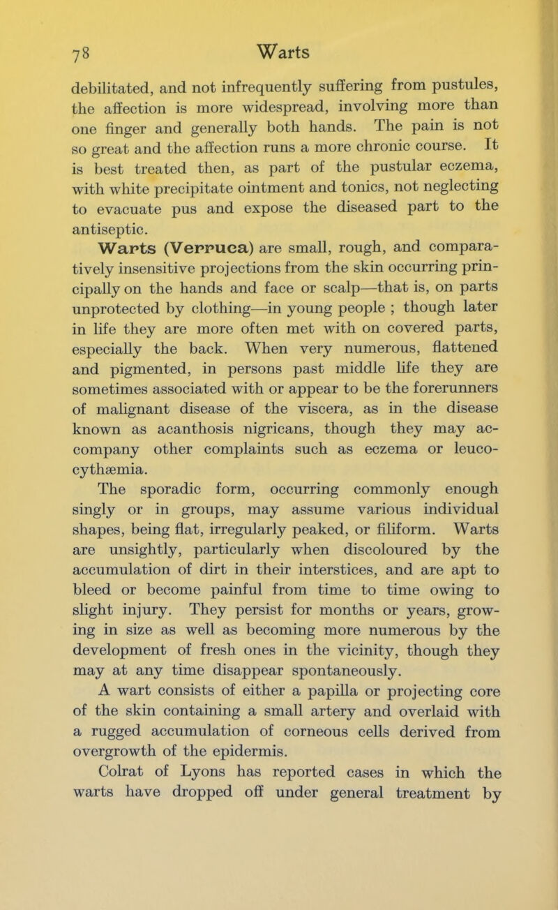 debilitated, and not infrequently suffering from pustules, the affection is more widespread, involving more than one finger and generally both hands. The pain is not so great and the affection runs a more chronic course. It is best treated then, as part of the pustular eczema, with white precipitate ointment and tonics, not neglecting to evacuate pus and expose the diseased part to the antiseptic. Warts (Verruca) are small, rough, and compara- tively insensitive projections from the skin occurring prin- cipally on the hands and face or scalp—that is, on parts unprotected by clothing—in young people ; though later in life they are more often met with on covered parts, especially the back. When very numerous, flattened and pigmented, in persons past middle life they are sometimes associated with or appear to be the forerunners of malignant disease of the viscera, as in the disease known as acanthosis nigricans, though they may ac- company other complaints such as eczema or leuco- cythaemia. The sporadic form, occurring commonly enough singly or in groups, may assume various individual shapes, being flat, irregularly peaked, or Aliform. Warts are unsightly, particularly when discoloured by the accumulation of dirt in their interstices, and are apt to bleed or become painful from time to time owing to slight injury. They persist for months or years, grow- ing in size as well as becoming more numerous by the development of fresh ones in the vicinity, though they may at any time disappear spontaneously. A wart consists of either a papilla or projecting core of the skin containing a small artery and overlaid with a rugged accumulation of corneous cells derived from overgrowth of the epidermis. Colrat of Lyons has reported cases in which the warts have dropped off under general treatment by