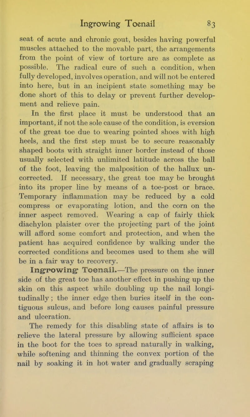 seat of acute and chronic gout, besides having powerful muscles attached to the movable part, the ariangements from the point of view of torture are as complete as possible. The radical cure of such a condition, when fully developed, involves operation, and will not be entered into here, but in an incipient state something may be done short of this to delay or prevent further develop- ment and relieve pain. In the first place it must be understood that an important, if not the sole cause of the condition, is eversion of the great toe due to wearing pointed shoes with high heels, and the first step must be to secure reasonably shaped boots with straight inner border instead of those usually selected with unlimited latitude across the ball of the foot, leaving the malposition of the hallux un- corrected. If necessary, the great toe may be brought into its proper line by means of a toe-post or brace. Temporary inflammation may be reduced by a cold compress or evaporating lotion, and the corn on the inner aspect removed. Wearing a cap of fairly thick diachylon plaister over the projecting part of the joint will afford some comfort and protection, and when the patient has acquired confidence by walking under the corrected conditions and becomes used to them she will be in a fair way to recovery. Ing’powing’ Toenail.—The pressure on the inner side of the great toe has another effect in pushing up the skin on this aspect while doubling up the nail longi- tudinally ; the inner edge then buries itself in the con- tiguous sulcus, and before long causes painful pressure and ulceration. The remedy for this disabling state of affairs is to relieve the lateral pressure by allowing sufficient space in the boot for the toes to spread naturally in walking, while softening and thinning the convex portion of the nail by soaking it in hot water and gradually scraping