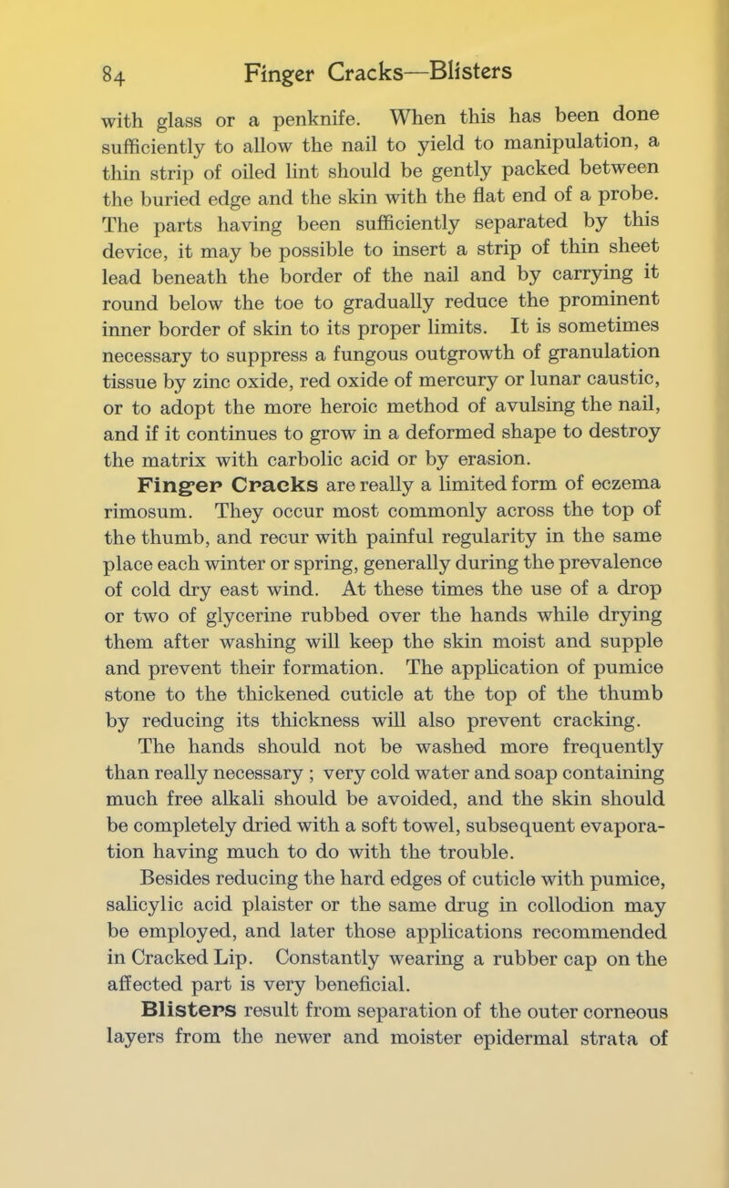 with glass or a penknife. When this has been done sufficiently to allow the nail to yield to manipulation, a thin strip of oiled lint should be gently packed between the buried edge and the skin with the flat end of a probe. The parts having been sufficiently separated by this device, it may be possible to insert a strip of thin sheet lead beneath the border of the nail and by carrying it round below the toe to gradually reduce the prominent inner border of skin to its proper limits. It is sometimes necessary to suppress a fungous outgrowth of granulation tissue by zinc oxide, red oxide of mercury or lunar caustic, or to adopt the more heroic method of avulsing the nail, and if it continues to grow in a deformed shape to destroy the matrix with carbolic acid or by erasion. Fing*ep Cracks are really a limited form of eczema rimosum. They occur most commonly across the top of the thumb, and recur with painful regularity in the same place each winter or spring, generally during the prevalence of cold dry east wind. At these times the use of a drop or two of glycerine rubbed over the hands while drying them after washing will keep the skin moist and supple and prevent their formation. The application of pumice stone to the thickened cuticle at the top of the thumb by reducing its thickness will also prevent cracking. The hands should not be washed more frequently than really necessary ; very cold water and soap containing much free alkali should be avoided, and the skin should be completely dried with a soft towel, subsequent evapora- tion having much to do with the trouble. Besides reducing the hard edges of cuticle with pumice, salicylic acid plaister or the same drug in collodion may be employed, and later those applications recommended in Cracked Lip. Constantly wearing a rubber cap on the affected part is very beneflcial. Blisters result from separation of the outer corneous layers from the newer and moister epidermal strata of