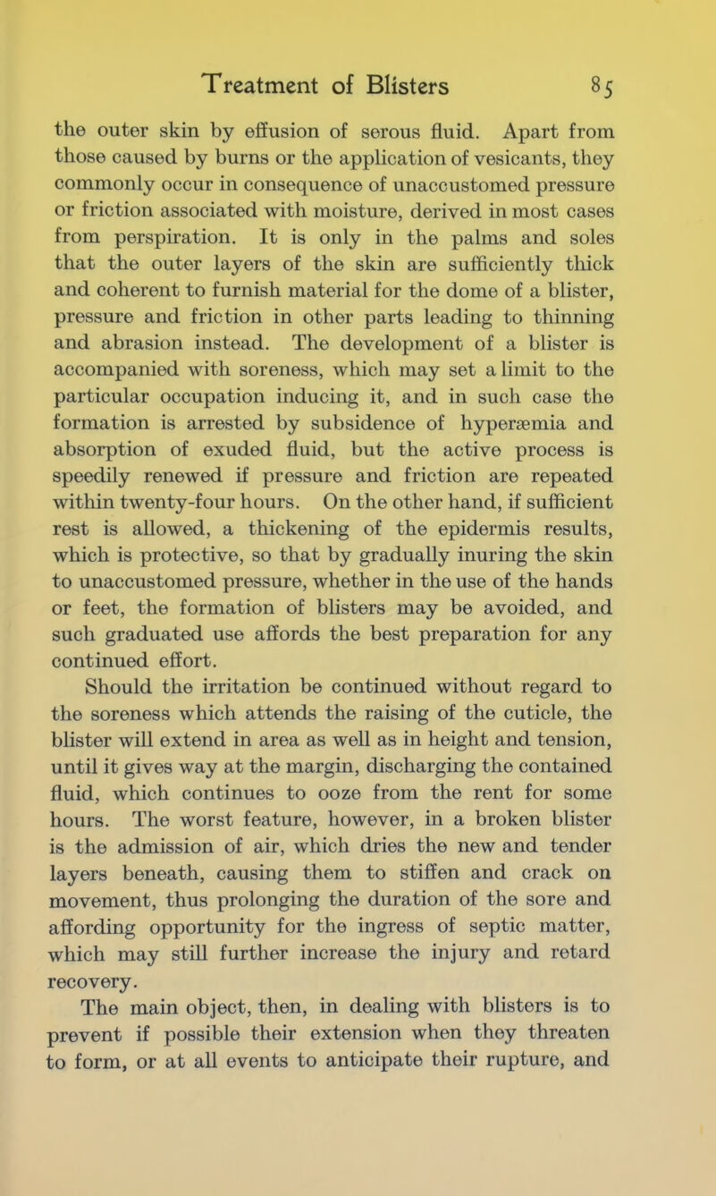 the outer skin by effusion of serous fluid. Apart from those caused by burns or the application of vesicants, they commonly occur in consequence of unaccustomed pressure or friction associated with moisture, derived in most cases from perspiration. It is only in the palms and soles that the outer layers of the skin are sufficiently thick and coherent to furnish material for the dome of a blister, pressure and friction in other parts leading to thinning and abrasion instead. The development of a blister is accompanied with soreness, which may set a limit to the particular occupation inducing it, and in such case the formation is arrested by subsidence of hypersemia and absorption of exuded fluid, but the active process is speedily renewed if pressure and friction are repeated within twenty-four hours. On the other hand, if sufficient rest is allowed, a thickening of the epidermis results, which is protective, so that by gradually inuring the skin to unaccustomed pressure, whether in the use of the hands or feet, the formation of blisters may be avoided, and such graduated use affords the best preparation for any continued effort. Should the irritation be continued without regard to the soreness which attends the raising of the cuticle, the blister will extend in area as well as in height and tension, until it gives way at the margin, discharging the contained fluid, which continues to ooze from the rent for some hours. The worst feature, however, in a broken blister is the admission of air, which dries the new and tender layers beneath, causing them to stiffen and crack on movement, thus prolonging the duration of the sore and affording opportunity for the ingress of septic matter, which may still further increase the injury and retard recovery. The main object, then, in dealing with blisters is to prevent if possible their extension when they threaten to form, or at all events to anticipate their rupture, and