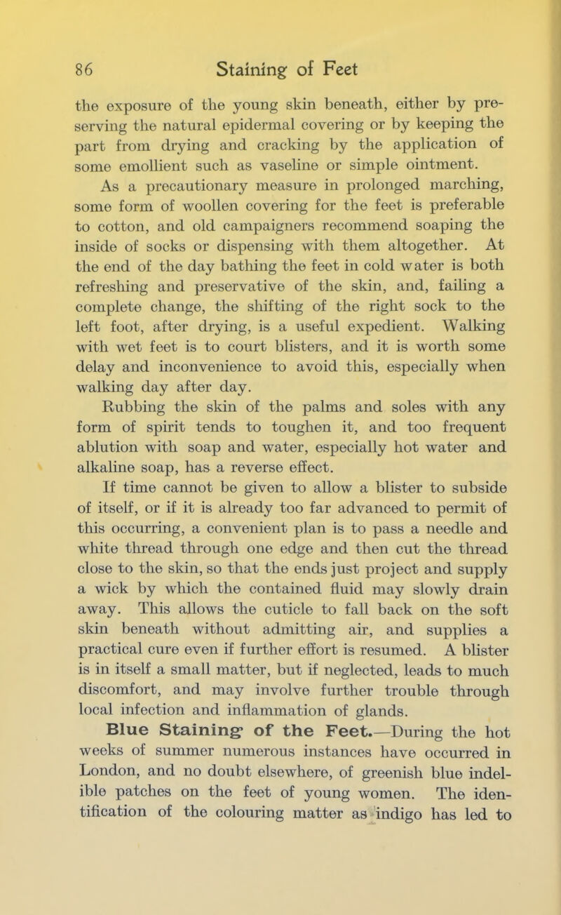 the exposure of the young skin beneath, either by pre- serving the natural epidermal covering or by keeping the part from drying and cracking by the application of some emollient such as vaseline or simple ointment. As a precautionary measure in prolonged marching, some form of woollen covering for the feet is preferable to cotton, and old campaigners recommend soaping the inside of socks or dispensing with them altogether. At the end of the day bathing the feet in cold water is both refreshing and preservative of the skin, and, failing a complete change, the shifting of the right sock to the left foot, after drying, is a useful expedient. Walking with wet feet is to court blisters, and it is worth some delay and inconvenience to avoid this, especially when walking day after day. Rubbing the skin of the palms and soles with any form of spirit tends to toughen it, and too frequent ablution with soap and water, especially hot water and alkaline soap, has a reverse effect. If time cannot be given to allow a blister to subside of itself, or if it is already too far advanced to permit of this occurring, a convenient plan is to pass a needle and white thread through one edge and then cut the thread close to the skin, so that the ends just project and supply a wick by which the contained fluid may slowly drain away. This allows the cuticle to fall back on the soft skin beneath without admitting air, and supplies a practical cure even if further effort is resumed. A blister is in itself a small matter, but if neglected, leads to much discomfort, and may involve further trouble through local infection and inflammation of glands. Blue Staining* of the Feet.—During the hot weeks of summer numerous instances have occurred in London, and no doubt elsewhere, of greenish blue indel- ible patches on the feet of young women. The iden- tification of the colouring matter as Tndigo has led to