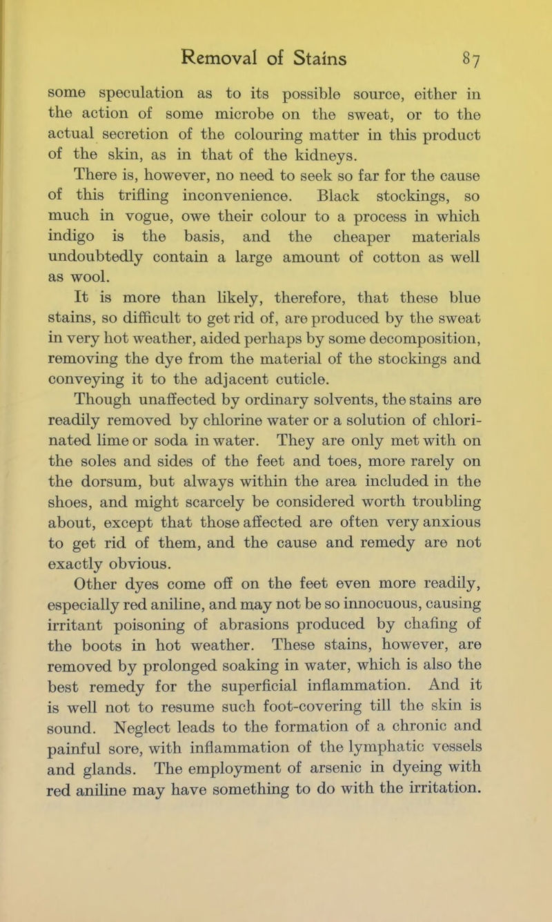 some speculation as to its possible source, either in the action of some microbe on the sweat, or to the actual secretion of the colouring matter in this product of the skin, as in that of the kidneys. There is, however, no need to seek so far for the cause of this trifling inconvenience. Black stockings, so much in vogue, owe their colour to a process in which indigo is the basis, and the cheaper materials undoubtedly contain a large amount of cotton as well as wool. It is more than likely, therefore, that these blue stains, so difficult to get rid of, are produced by the sweat in very hot weather, aided perhaps by some decomposition, removing the dye from the material of the stockings and conveying it to the adjacent cuticle. Though unaffected by ordinary solvents, the stains are readily removed by chlorine water or a solution of chlori- nated lime or soda in water. They are only met with on the soles and sides of the feet and toes, more rarely on the dorsum, but always within the area included in the shoes, and might scarcely be considered worth troubling about, except that those affected are often very anxious to get rid of them, and the cause and remedy are not exactly obvious. Other dyes come off on the feet even more readily, especially red aniline, and may not be so innocuous, causing irritant poisoning of abrasions produced by chafing of the boots in hot weather. These stains, however, are removed by prolonged soaking in water, which is also the best remedy for the superficial inflammation. And it is well not to resume such foot-covering till the skin is sound. Neglect leads to the formation of a chronic and painful sore, with inflammation of the lymphatic vessels and glands. The employment of arsenic in dyeing with red aniline may have something to do with the irritation.