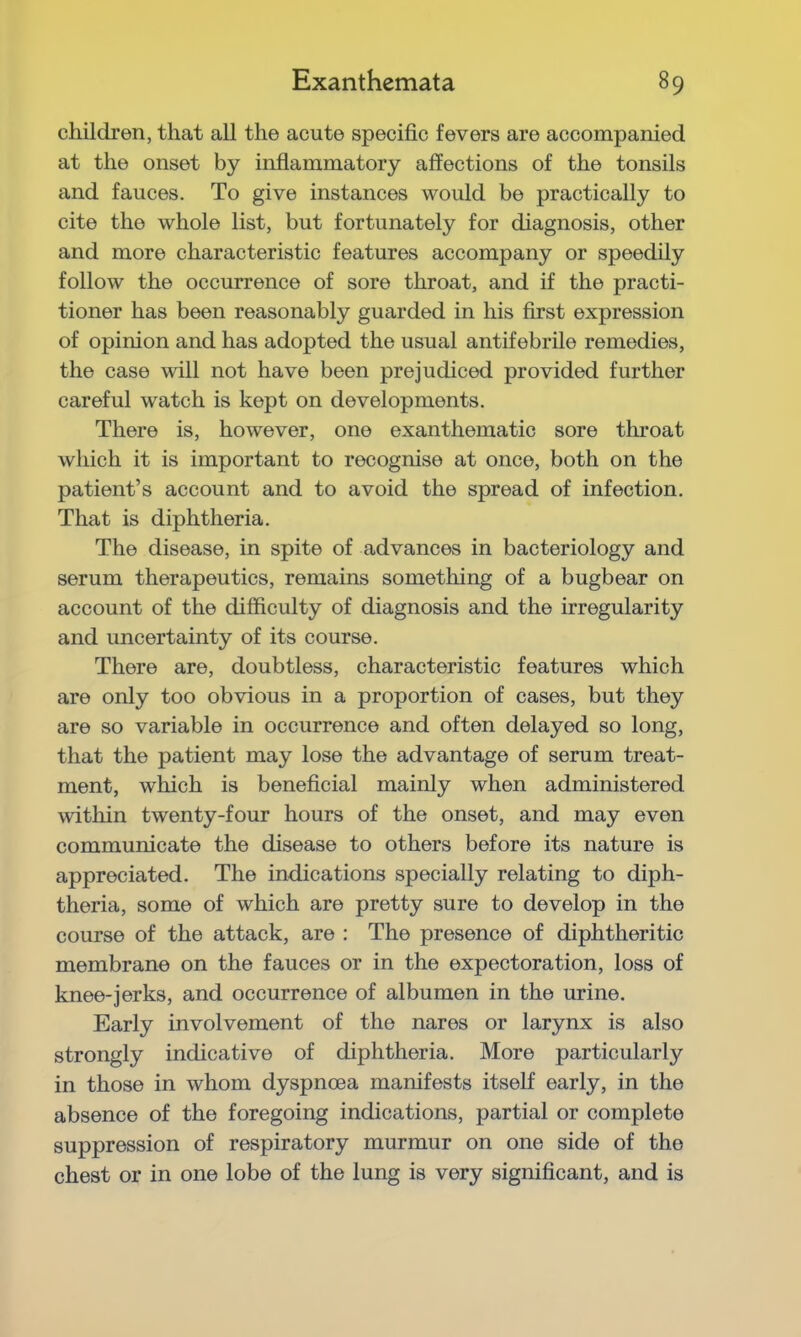 children, that all the acute specific fevers are accompanied at the onset by inflammatory affections of the tonsils and fauces. To give instances would be practically to cite the whole list, but fortunately for diagnosis, other and more characteristic features accompany or speedily follow the occurrence of sore throat, and if the practi- tioner has been reasonably guarded in his first expression of opinion and has adopted the usual antifebrile remedies, the case will not have been prejudiced provided further careful watch is kept on developments. There is, however, one exanthematic sore throat which it is important to recognise at once, both on the patient’s account and to avoid the spread of infection. That is diphtheria. The disease, in spite of advances in bacteriology and serum therapeutics, remains something of a bugbear on account of the difficulty of diagnosis and the irregularity and uncertainty of its course. There are, doubtless, characteristic features which are only too obvious in a proportion of cases, but they are so variable in occurrence and often delayed so long, that the patient may lose the advantage of serum treat- ment, which is beneficial mainly when administered within twenty-four hours of the onset, and may even communicate the disease to others before its nature is appreciated. The indications specially relating to diph- theria, some of which are pretty sure to develop in the course of the attack, are : The presence of diphtheritic membrane on the fauces or in the expectoration, loss of knee-jerks, and occurrence of albumen in the urine. Early involvement of the nares or larynx is also strongly indicative of diphtheria. More particularly in those in whom dyspnoea manifests itself early, in the absence of the foregoing indications, partial or complete suppression of respiratory murmur on one side of the chest or in one lobe of the lung is very significant, and is