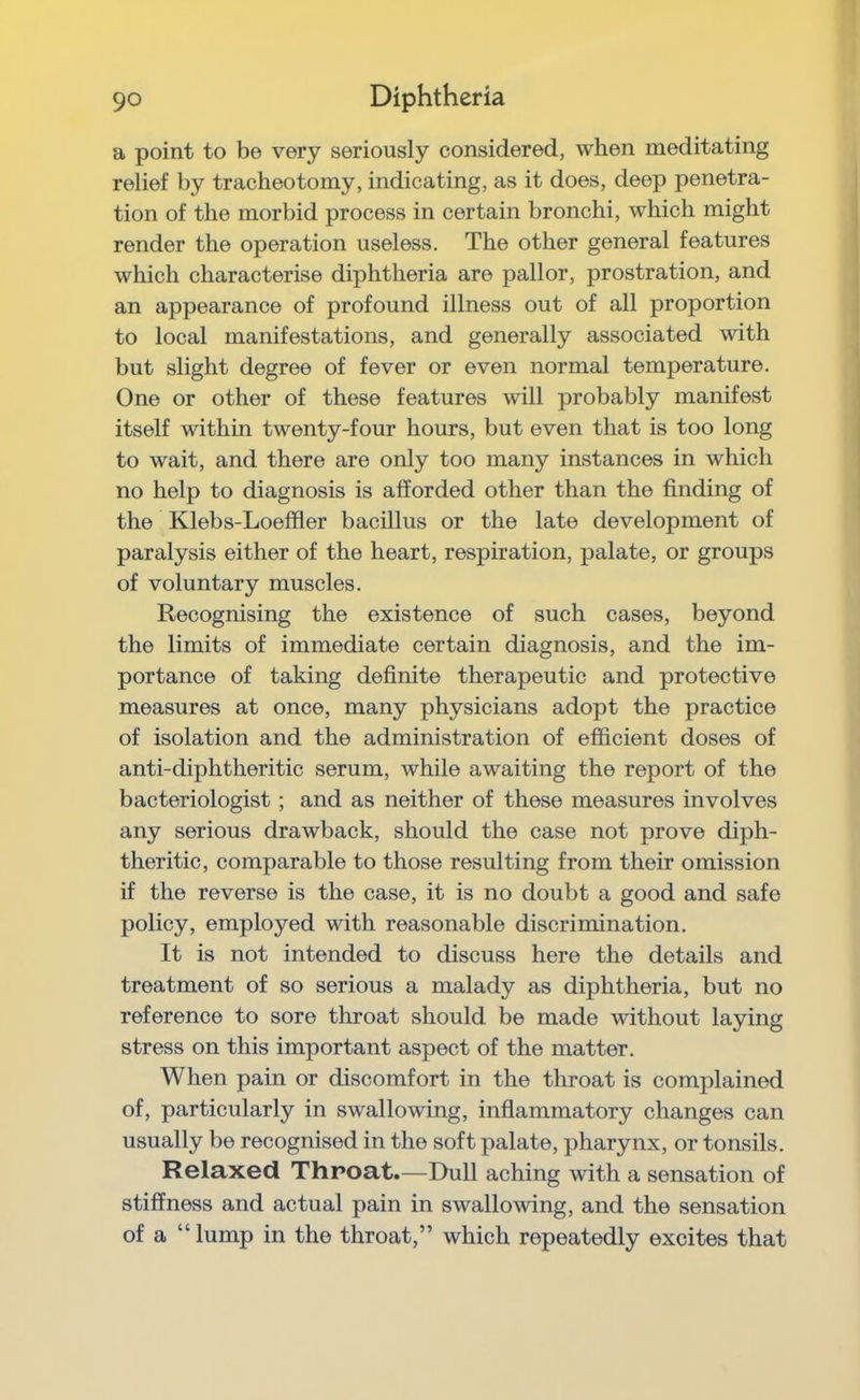 a point to be very seriously considered, when meditating relief by tracheotomy, indicating, as it does, deep penetra- tion of the morbid process in certain bronchi, which might render the operation useless. The other general features which characterise diphtheria are pallor, prostration, and an appearance of profound illness out of all proportion to local manifestations, and generally associated with but slight degree of fever or even normal temperature. One or other of these features will probably manifest itself within twenty-four hours, but even that is too long to wait, and there are only too many instances in which no help to diagnosis is afforded other than the finding of the Klebs-Loeffler bacillus or the late development of paralysis either of the heart, respiration, palate, or groups of voluntary muscles. Recognising the existence of such cases, beyond the limits of immediate certain diagnosis, and the im- portance of taking definite therapeutic and protective measures at once, many physicians adopt the practice of isolation and the administration of efficient doses of anti-diphtheritic serum, while awaiting the report of the bacteriologist; and as neither of these measures involves any serious drawback, should the case not prove diph- theritic, comparable to those resulting from their omission if the reverse is the case, it is no doubt a good and safe policy, employed with reasonable discrimination. It is not intended to discuss here the details and treatment of so serious a malady as diphtheria, but no reference to sore throat should be made without laying stress on this important aspect of the matter. When pain or discomfort in the throat is complained of, particularly in swallowing, inflammatory changes can usually be recognised in the soft palate, pharynx, or tonsils. Relaxed Throat.—Dull aching with a sensation of stiffness and actual pain in swallowing, and the sensation of a “lump in the throat,” which repeatedly excites that