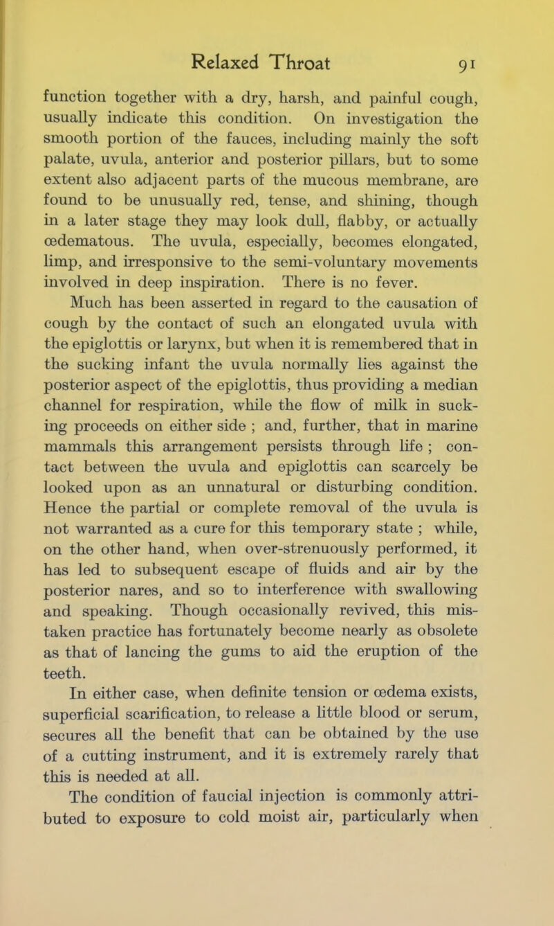 Relaxed Throat function together with a dry, harsh, and painful cough, usually indicate this condition. On investigation the smooth portion of the fauces, including mainly the soft palate, uvula, anterior and posterior pillars, but to some extent also adjacent parts of the mucous membrane, are found to be unusually red, tense, and shining, though in a later stage they may look dull, flabby, or actually oedematous. The uvula, especially, becomes elongated, limp, and irresponsive to the semi-voluntary movements involved in deep inspiration. There is no fever. Much has been asserted in regard to the causation of cough by the contact of such an elongated uvula with the epiglottis or larynx, but when it is remembered that in the sucking infant the uvula normally lies against the posterior aspect of the epiglottis, thus providing a median channel for respiration, while the flow of milk in suck- ing proceeds on either side ; and, further, that in marine mammals this arrangement persists through life ; con- tact between the uvula and epiglottis can scarcely be looked upon as an unnatural or disturbing condition. Hence the partial or complete removal of the uvula is not warranted as a cure for this temporary state ; while, on the other hand, when over-strenuously performed, it has led to subsequent escape of fluids and air by the posterior nares, and so to interference with swallowing and speaking. Though occasionally revived, this mis- taken practice has fortunately become nearly as obsolete as that of lancing the gums to aid the eruption of the teeth. In either case, when definite tension or oedema exists, superficial scarification, to release a little blood or serum, secures all the benefit that can be obtained by the use of a cutting instrument, and it is extremely rarely that this is needed at all. The condition of faucial injection is commonly attri- buted to exposure to cold moist air, particularly when