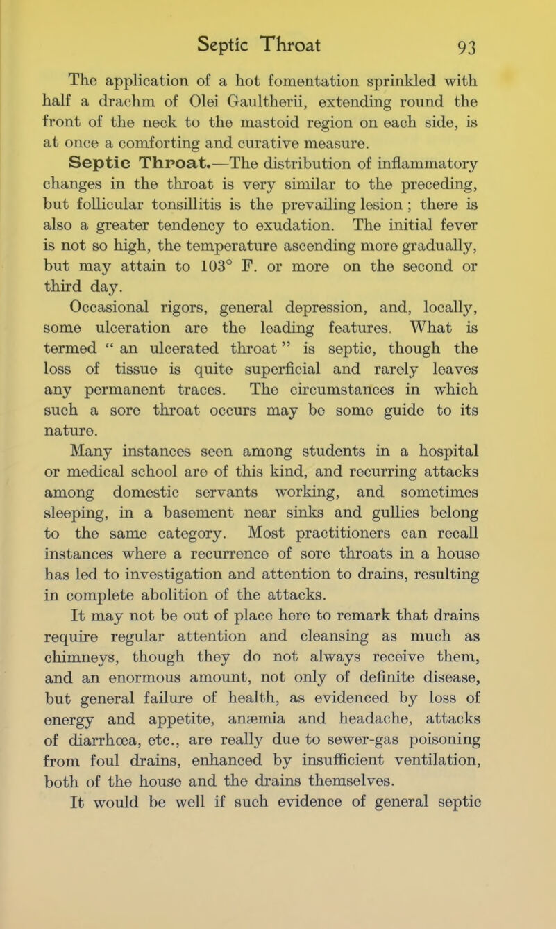 The application of a hot fomentation sprinkled with half a drachm of Olei Gaultherii, extending round the front of the neck to the mastoid region on each side, is at once a comforting and curative measure. Septic Throat.—The distribution of inflammatory changes in the throat is very similar to the preceding, but follicular tonsillitis is the prevailing lesion ; there is also a greater tendency to exudation. The initial fever is not so high, the temperature ascending more gradually, but may attain to 103° F. or more on the second or third day. Occasional rigors, general depression, and, locally, some ulceration are the leading features. What is termed “ an ulcerated throat ” is septic, though the loss of tissue is quite superficial and rarely leaves any permanent traces. The circumstances in which such a sore throat occurs may be some guide to its nature. Many instances seen among students in a hospital or medical school are of this kind, and recurring attacks among domestic servants working, and sometimes sleeping, in a basement near sinks and gullies belong to the same category. Most practitioners can recall instances where a recurrence of sore throats in a house has led to investigation and attention to drains, resulting in complete abolition of the attacks. It may not be out of place here to remark that drains require regular attention and cleansing as much as chimneys, though they do not always receive them, and an enormous amount, not only of definite disease, but general failure of health, as evidenced by loss of energy and appetite, anaemia and headache, attacks of diarrhoea, etc., are really due to sewer-gas poisoning from foul drains, enhanced by insufficient ventilation, both of the house and the drains themselves. It would be well if such evidence of general septic