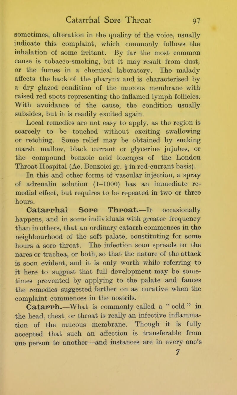 sometimes, alteration in the quality of the voice, usually indicate this complaint, which commonly follows the inhalation of some irritant. By far the most common cause is tobacco-smoking, but it may result from dust, or the fumes in a chemical laboratory. The malady affects the back of the pharynx and is characterised by a dry glazed condition of the mucous membrane with raised red spots representing the inflamed lymph follicles. With avoidance of the cause, the condition usually subsides, but it is readily excited again. Local remedies are not easy to apply, as the region is scarcely to be touched without exciting swallowing or retching. Some relief may be obtained by sucking marsh mallow, black currant or glycerine jujubes, or the compound benzoic acid lozenges of the London Throat Hospital (Ac. Benzoici gr. | in red-currant basis). In this and other forms of vascular injection, a spray of adrenalin solution (1-1000) has an immediate re- medial effect, but requires to be repeated in two or three hours. Catarrhal Sore Throat.—It occasionally happens, and in some individuals with greater frequency than in others, that an ordinary catarrh commences in the neighbourhood of the soft palate, constituting for some hours a sore throat. The infection soon spreads to the nares or trachea, or both, so that the nature of the attack is soon evident, and it is only worth while referring to it here to suggest that full development may be some- times prevented by applying to the palate and fauces the remedies suggested farther on as curative when the complaint commences in the nostrils. Catarrh.—What is commonly called a “ cold ” in the head, chest, or throat is really an infective inflamma- tion of the mucous membrane. Though it is fully accepted that such an affection is transferable from one person to another—and instances are in every one’s 7