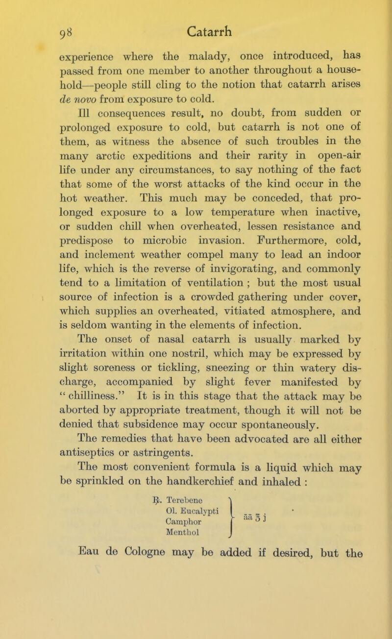 experience where the malady, once introduced, has passed from one member to another throughout a house- hold—people still cling to the notion that catarrh arises de novo from exposure to cold. Ill consequences result, no doubt, from sudden or prolonged exposure to cold, but catarrh is not one of them, as witness the absence of such troubles in the many arctic expeditions and their rarity in open-air life under any circumstances, to say nothing of the fact that some of the worst attacks of the kind occur in the hot weather. This much may be conceded, that pro- longed exposure to a low temperature when inactive, or sudden chill when overheated, lessen resistance and predispose to microbic invasion. Furthermore, cold, and inclement weather compel many to lead an indoor life, which is the reverse of invigorating, and commonly tend to a limitation of ventilation ; but the most usual source of infection is a crowded gathering under cover, which supplies an overheated, vitiated atmosphere, and is seldom wanting in the elements of infection. The onset of nasal catarrh is usually marked by irritation within one nostril, which may be expressed by slight soreness or tickling, sneezing or thin watery dis- charge, accompanied by slight fever manifested by “ chilliness.” It is in this stage that the attack may be aborted by appropriate treatment, though it will not be denied that subsidence may occur spontaneously. The remedies that have been advocated are all either antiseptics or astringents. The most convenient formula is a liquid which may be sprinkled on the handkerchief and inhaled : Terebene 01. Eucaljpti Camphor Menthol Eau de Cologne may be added if desired, but the