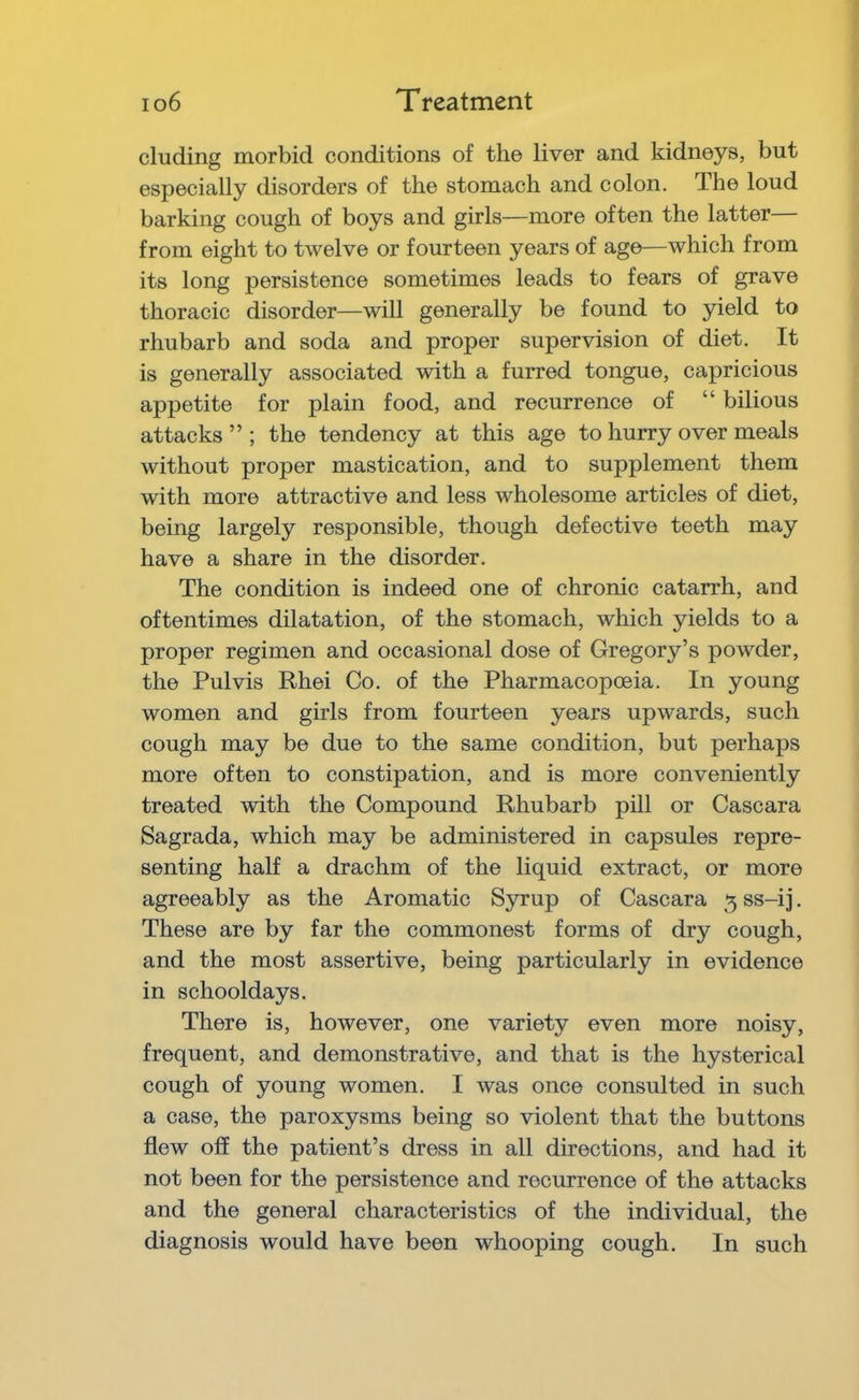 eluding morbid conditions of the liver and kidneys, but especially disorders of the stomach and colon. The loud barking cough of boys and girls—more often the latter from eight to twelve or fourteen years of age—which from its long persistence sometimes leads to fears of grave thoracic disorder—will generally be found to yield to rhubarb and soda and proper supervision of diet. It is generally associated with a furred tongue, capricious appetite for plain food, and recurrence of “ bilious attacks ” ; the tendency at this age to hurry over meals without proper mastication, and to supplement them with more attractive and less wholesome articles of diet, being largely responsible, though defective teeth may have a share in the disorder. The condition is indeed one of chronic catarrh, and oftentimes dilatation, of the stomach, which yields to a proper regimen and occasional dose of Gregory’s powder, the Pul vis Rhei Co. of the Pharmacopoeia. In young women and girls from fourteen years upwards, such cough may be due to the same condition, but perhaps more often to constipation, and is more conveniently treated with the Compound Rhubarb pill or Cascara Sagrada, which may be administered in capsules repre- senting half a drachm of the liquid extract, or more agreeably as the Aromatic Syrup of Cascara 5 ss-ij. These are by far the commonest forms of dry cough, and the most assertive, being particularly in evidence in schooldays. There is, however, one variety even more noisy, frequent, and demonstrative, and that is the hysterical cough of young women. I was once consulted in such a case, the paroxysms being so violent that the buttons flew off the patient’s dress in all directions, and had it not been for the persistence and recurrence of the attacks and the general characteristics of the individual, the diagnosis would have been whooping cough. In such