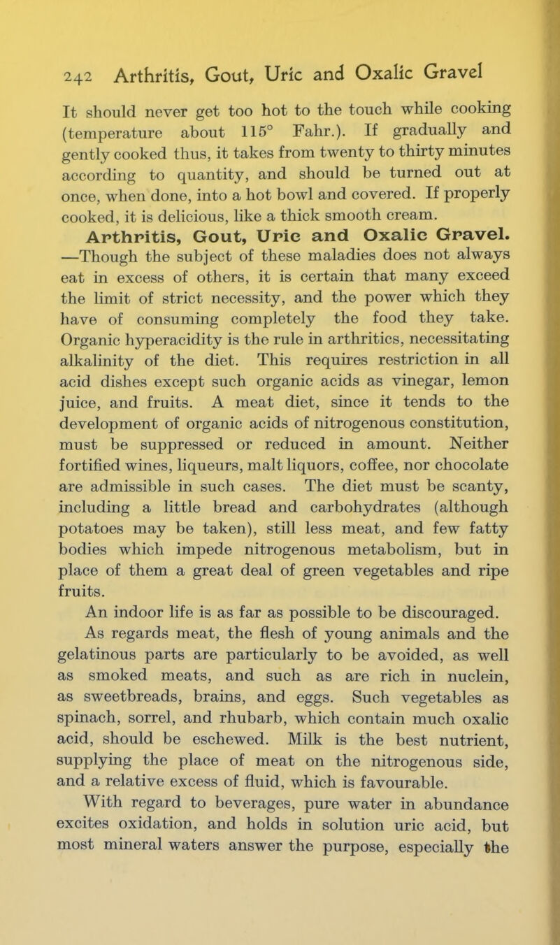 It should never get too hot to the touch while cooking (temperature about 115° Fahr.). If gradually and gently cooked thus, it takes from twenty to thirty minutes according to quantity, and should be turned out at once, when done, into a hot bowl and covered. If properly cooked, it is delicious, like a thick smooth cream. Arthritis, Gout, Uric and Oxalic Gravel. —Though the subject of these maladies does not always eat in excess of others, it is certain that many exceed the limit of strict necessity, and the power which they have of consuming completely the food they take. Organic hyperacidity is the rule in arthritics, necessitating alkalinity of the diet. This requires restriction in all acid dishes except such organic acids as vinegar, lemon juice, and fruits. A meat diet, since it tends to the development of organic acids of nitrogenous constitution, must be suppressed or reduced in amount. Neither fortified wines, liqueurs, malt liquors, coffee, nor chocolate are admissible in such cases. The diet must be scanty, including a little bread and carbohydrates (although potatoes may be taken), still less meat, and few fatty bodies which impede nitrogenous metabolism, but in place of them a great deal of green vegetables and ripe fruits. An indoor life is as far as possible to be discouraged. As regards meat, the flesh of young animals and the gelatinous parts are particularly to be avoided, as well as smoked meats, and such as are rich in nuclein, as sweetbreads, brains, and eggs. Such vegetables as spinach, sorrel, and rhubarb, which contain much oxalic acid, should be eschewed. Milk is the best nutrient, supplying the place of meat on the nitrogenous side, and a relative excess of fluid, which is favourable. With regard to beverages, pure water in abundance excites oxidation, and holds in solution uric acid, but most mineral waters answer the purpose, especially the