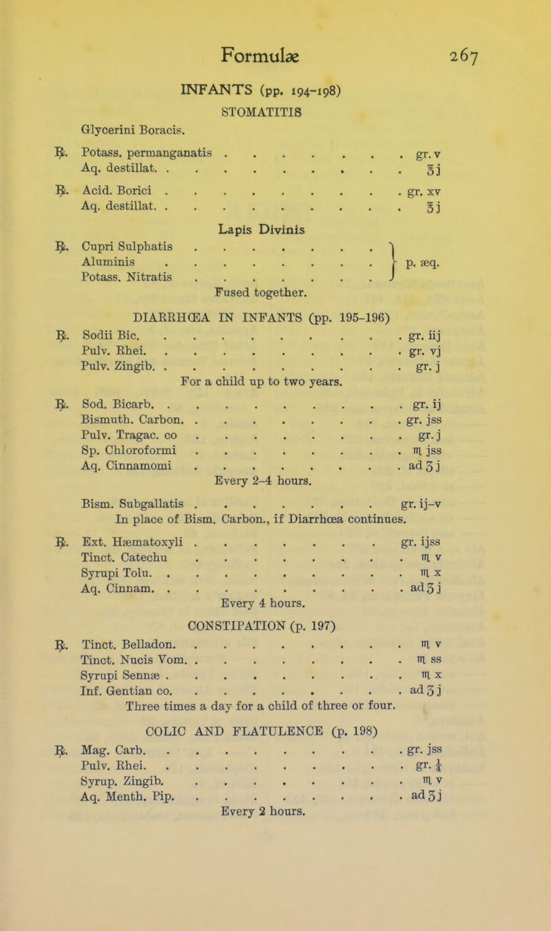 INFANTS (pp. 194-198) STOMATITIS Glycerini Boracis. 5;. Potass, permanganatis gr. v Aq. destillat gj Acid. Borici ......... gr. xv Aq. destillat gj Lapis Divinis 5i. Capri Sulphatis 'j Aluminis f- p. aeq. Potass. Nitratis J Fused together. DIARRHCEA IN INFANTS (pp. 195-196) l^:. Sodii Bic gr. iij Pulv. Rhei gr. vj Pulv. Zingib gr. j For a child up to two years. Sod. Bicarb gr. ij Bismuth. Carbon gr. jss Pulv. Tragac. co gr. j Sp. Chloroform! ri, jss Aq. Cinnamomi adg] Every 2-4 hours. Bism. Subgallatis gr. ij-v In place of Bism. Carbon., if Diarrhoea continues. Ext. Hsematoxyli gr. ijss Tinct. Catechu til v Syrupi Tolu ni x Aq. Cinnam adgj Every 4 hours. CONSTIPATION (p. 197) Tinct. Belladon ri, v Tinct. Nucis Vom tii, ss Syrupi Sennae ri x Inf. Gentian co ad 5 j Three times a day for a child of three or four. COLIC AND FLATULENCE (p. 198) Fli. Mag. Carb gr. jss Pulv. Rhei gr. J Syrup. Zingib. in. v Aq. Menth. Pip adgj Every 2 hours.