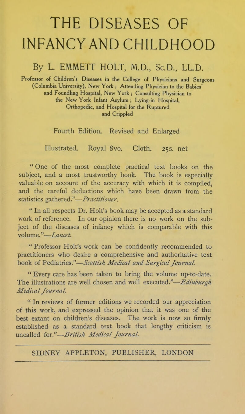 THE DISEASES OF INFANCY AND CHILDHOOD By L. EMMETT HOLT, M.D., Sc.D., LL.D. Professor of Children s Diseases in the College of Physicians and Surgeons (Columbia University), New York ; Attending Physician to the Babies’ and Foundling Hospital, New York ; Consulting Physician to the New York Infant Asylum ; Lying-in Hospital, Orthopedic, and Hospital for the Ruptured and Crippled Fourth Edition. Revised and Enlarged Illustrated. Royal 8vo. Cloth. 25s. net “ One of the most complete practical text books on the subject, and a most trustworthy book. The book is especially valuable on account of the accuracy with which it is compiled, and the careful deductions which have been drawn from the statistics gathered.”—Practitioner. “ In all respects Dr. Holt’s book may be accepted as a standard work of reference. In our opinion there is no work on the sub- ject of the diseases of infancy which is comparable with this volume.”—Lancet. “ Professor Holt’s work can be confidently recommended to practitioners who desire a comprehensive and authoritative text book of Pediatrics.”—Scottish Medical and Surgical Journal. “ Every care has been taken to bring the volume up-to-date. The illustrations are well chosen and well executed.”—Edinburgh Medical Journal. “ In reviews of former editions we recorded our appreciation of this work, and expressed the opinion that it was one of the best extant on children’s diseases. The work is now so firmly established as a standard text book that lengthy criticism is uncalled for.”—British Medical Journal.