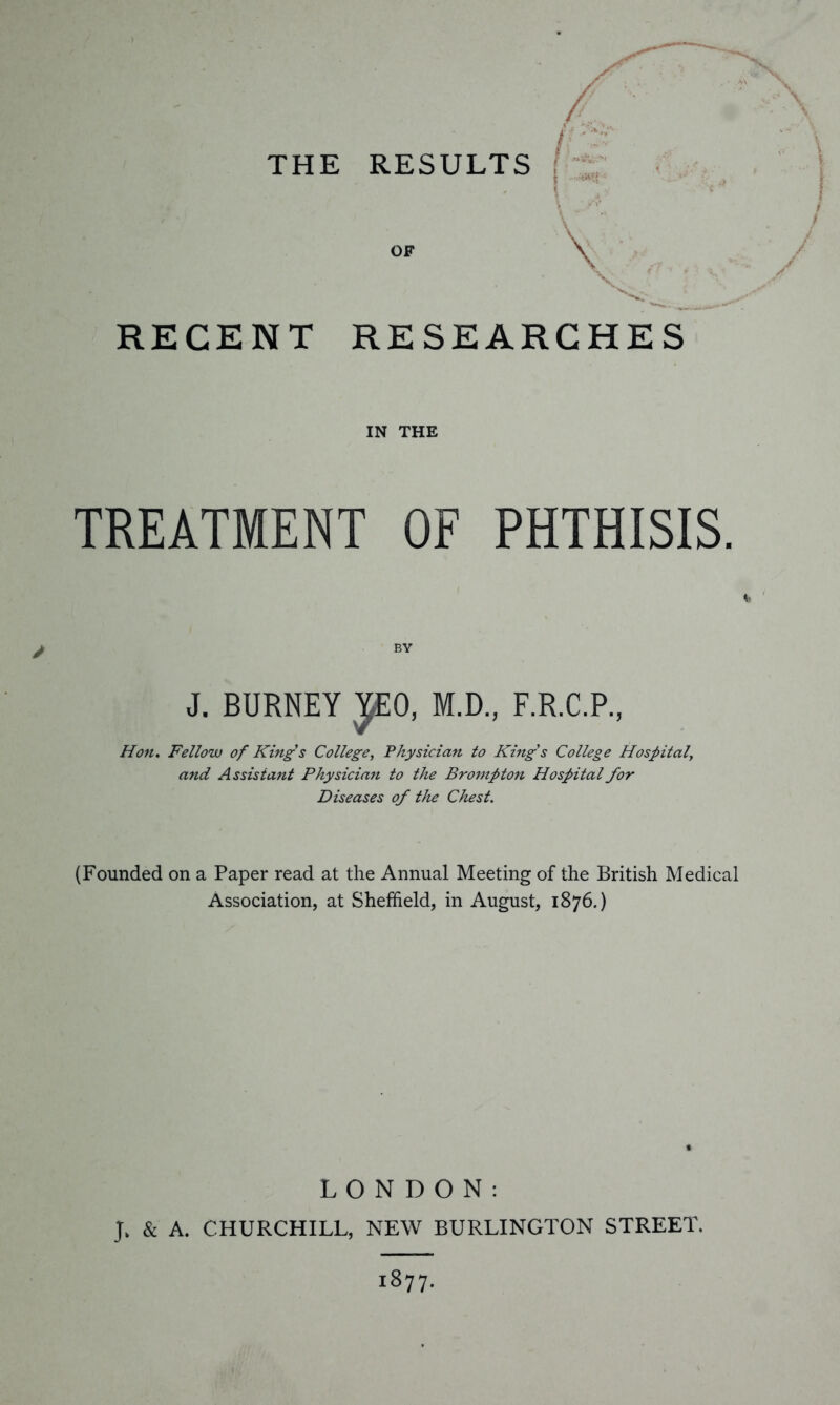 THE RESULTS RECENT RESEARCHES IN THE TREATMENT OF PHTHISIS. BY J. BURNEY JEO, M.D., F.R.C.P., Hon. Fellow of Kings College, Physician to King's College Hospital, and Assistant Physician to the Brompton Hospital for Diseases of the Chest. (Founded on a Paper read at the Annual Meeting of the British Medical Association, at Sheffield, in August, 1876.) LONDON: J. & A. CHURCHILL, NEW BURLINGTON STREET. 1877.