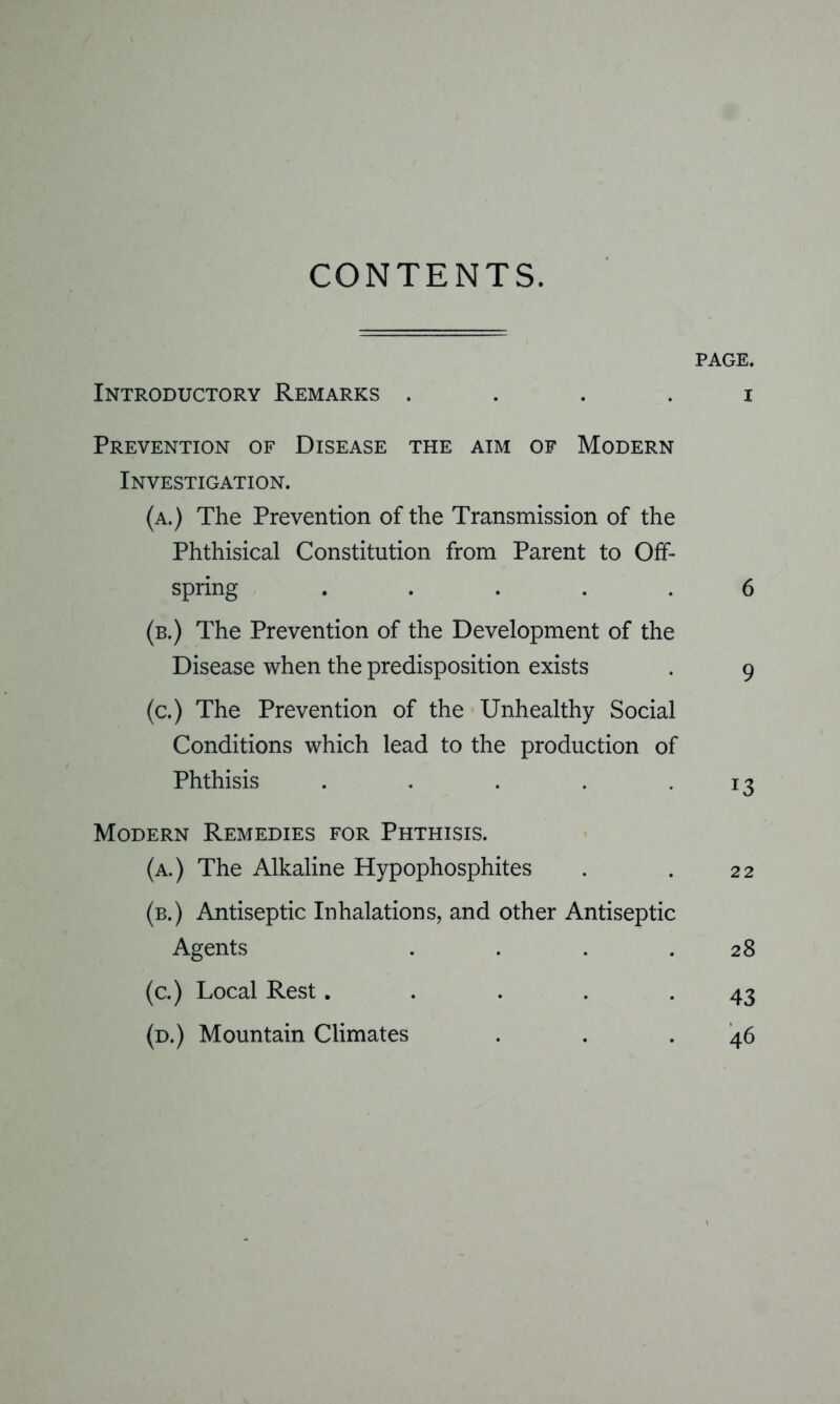 CONTENTS. PAGE. Introductory Remarks i Prevention of Disease the aim of Modern Investigation. (a.) The Prevention of the Transmission of the Phthisical Constitution from Parent to Off- spring ..... 6 (b.) The Prevention of the Development of the Disease when the predisposition exists . 9 (c.) The Prevention of the Unhealthy Social Conditions which lead to the production of Phthisis . . . . .13 Modern Remedies for Phthisis. (a.) The Alkaline Hypophosphites . . 22 (b.) Antiseptic Inhalations, and other Antiseptic Agents . . . .28 (c.) Local Rest..... 43 (d.) Mountain Climates . . .46