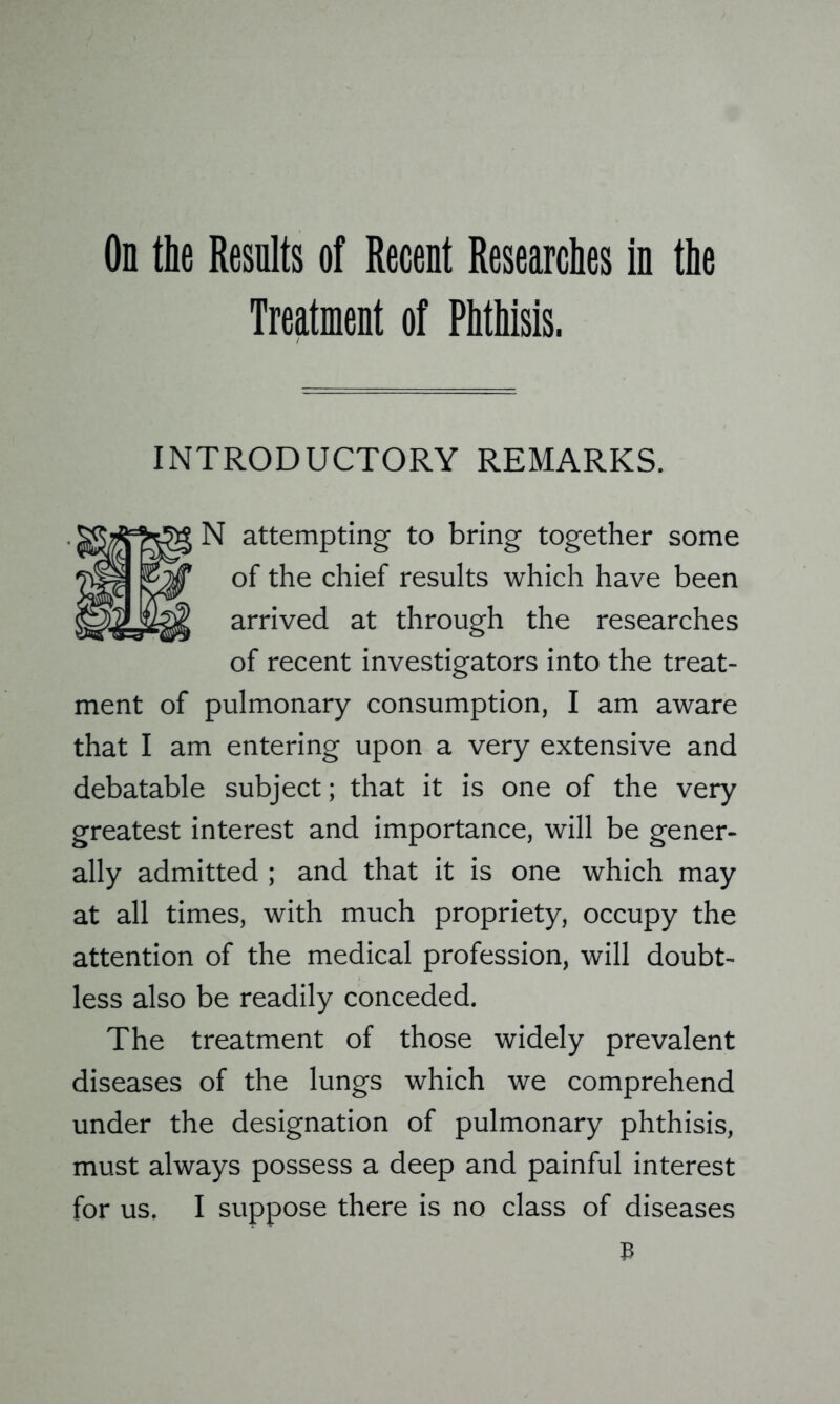 On tie Results of Recent Researches in tie Treatment of Phthisis. INTRODUCTORY REMARKS. N attempting to bring together some of the chief results which have been arrived at through the researches of recent investigators into the treat- ment of pulmonary consumption, I am aware that I am entering upon a very extensive and debatable subject; that it is one of the very greatest interest and importance, will be gener- ally admitted ; and that it is one which may at all times, with much propriety, occupy the attention of the medical profession, will doubt- less also be readily conceded. The treatment of those widely prevalent diseases of the lungs which we comprehend under the designation of pulmonary phthisis, must always possess a deep and painful interest