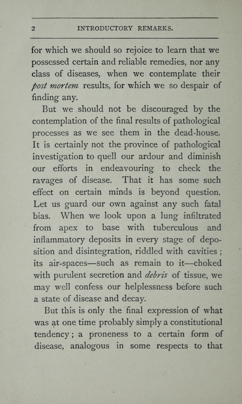 for which we should so rejoice to learn that we possessed certain and reliable remedies, nor any class of diseases, when we contemplate their post mortem results, for which we so despair of finding any. But we should not be discouraged by the contemplation of the final results of pathological processes as we see them in the dead-house. It is certainly not the province of pathological investigation to quell our ardour and diminish our efforts in endeavouring to check the ravages of disease. That it has some such effect on certain minds is beyond question. Let us guard our own against any such fatal bias. When we look upon a lung infiltrated from apex to base with tuberculous and inflammatory deposits in every stage of depo- sition and disintegration, riddled with cavities ; its air-spaces—such as remain to it—choked with purulent secretion and debris of tissue, we may well confess our helplessness before such a state of disease and decay. But this is only the final expression of what was at one time probably simply a constitutional tendency; a proneness to a certain form of disease, analogous in some respects to that